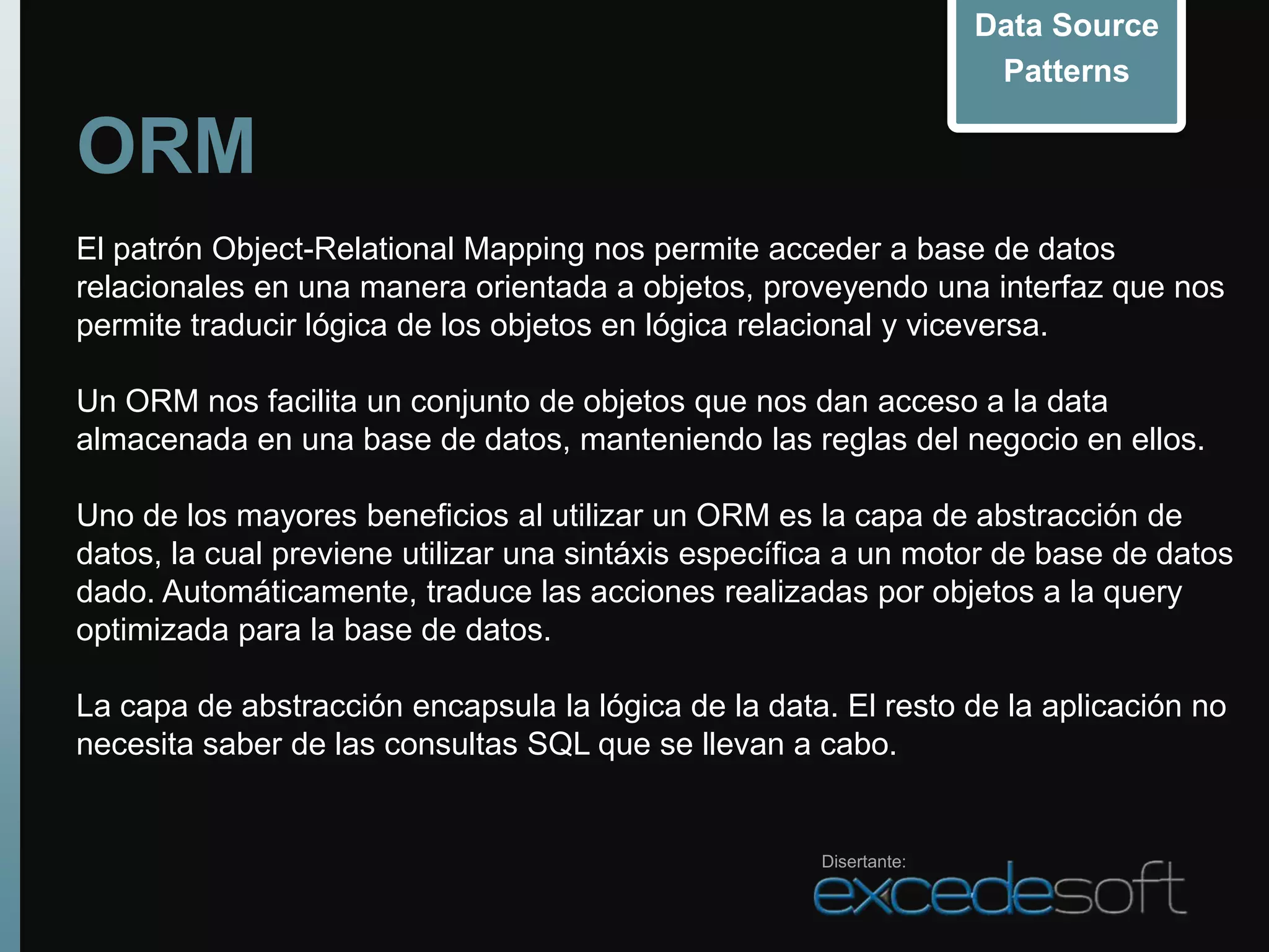 Data Source
                                                                     Patterns

ORM
El patrón Object-Relational Mapping nos permite acceder a base de datos
relacionales en una manera orientada a objetos, proveyendo una interfaz que nos
permite traducir lógica de los objetos en lógica relacional y viceversa.

Un ORM nos facilita un conjunto de objetos que nos dan acceso a la data
almacenada en una base de datos, manteniendo las reglas del negocio en ellos.

Uno de los mayores beneficios al utilizar un ORM es la capa de abstracción de
datos, la cual previene utilizar una sintáxis específica a un motor de base de datos
dado. Automáticamente, traduce las acciones realizadas por objetos a la query
optimizada para la base de datos.

La capa de abstracción encapsula la lógica de la data. El resto de la aplicación no
necesita saber de las consultas SQL que se llevan a cabo.


                                                      Disertante:
 