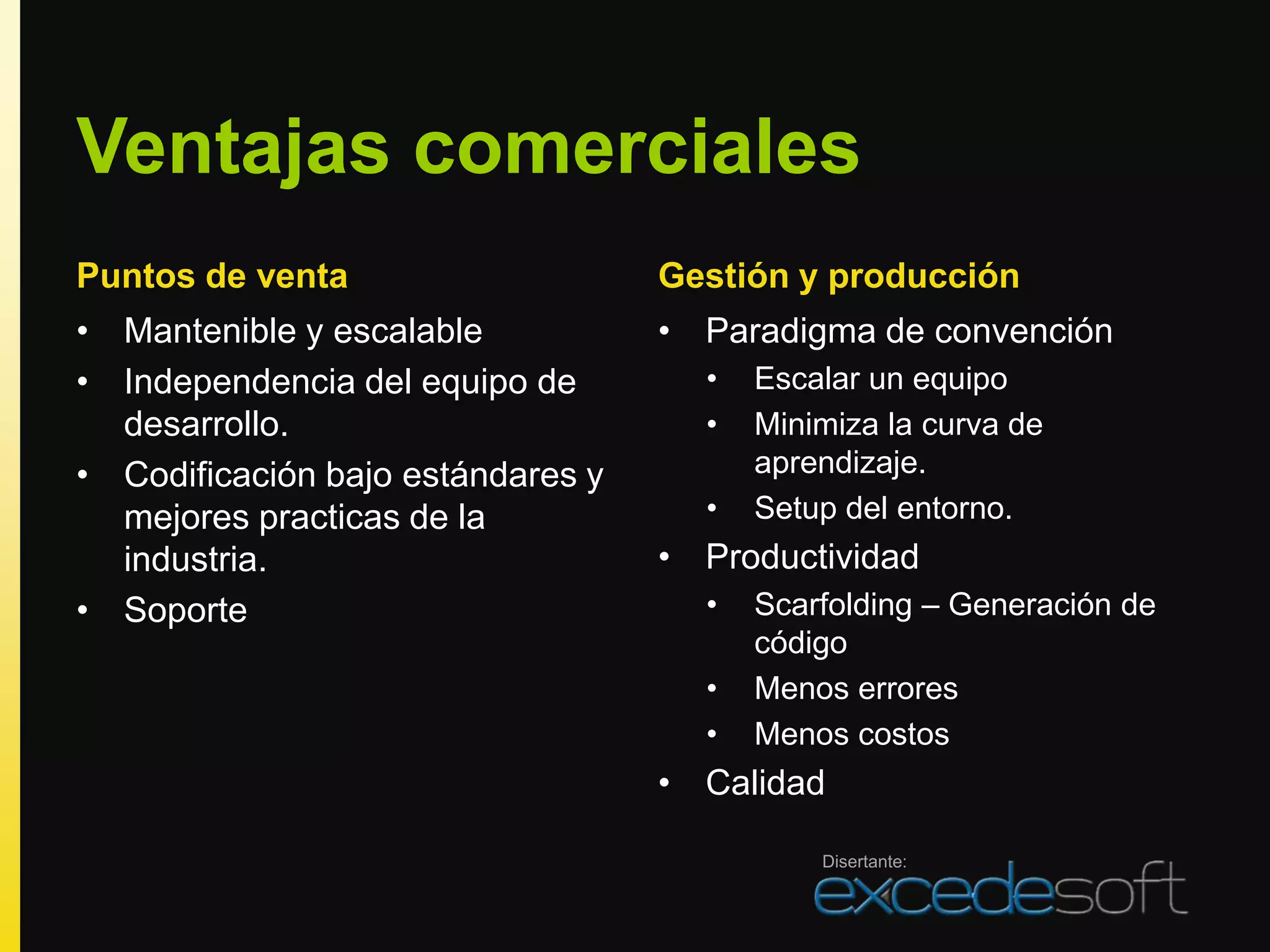 Ventajas comerciales
Puntos de venta                    Gestión y producción
• Mantenible y escalable           • Paradigma de convención
• Independencia del equipo de        •   Escalar un equipo
  desarrollo.                        •   Minimiza la curva de
• Codificación bajo estándares y         aprendizaje.
  mejores practicas de la            •   Setup del entorno.
  industria.                       • Productividad
• Soporte                            •   Scarfolding – Generación de
                                         código
                                     •   Menos errores
                                     •   Menos costos
                                   • Calidad

                                             Disertante:
 