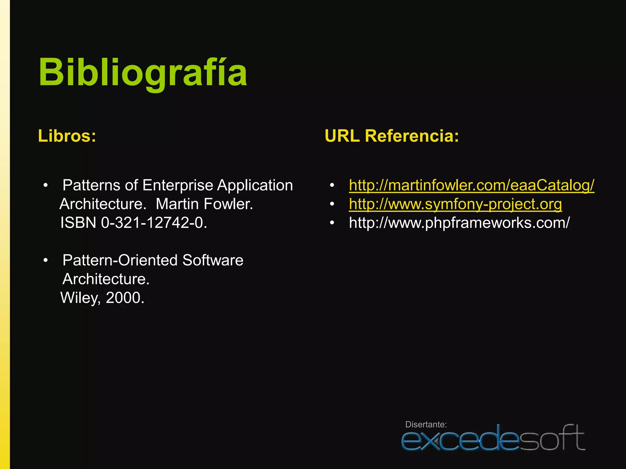 Bibliografía
Libros:                                URL Referencia:

• Patterns of Enterprise Application   • http://martinfowler.com/eaaCatalog/
  Architecture. Martin Fowler.         • http://www.symfony-project.org
  ISBN 0-321-12742-0.                  • http://www.phpframeworks.com/

• Pattern-Oriented Software
  Architecture.
  Wiley, 2000.




                                                 Disertante:
 