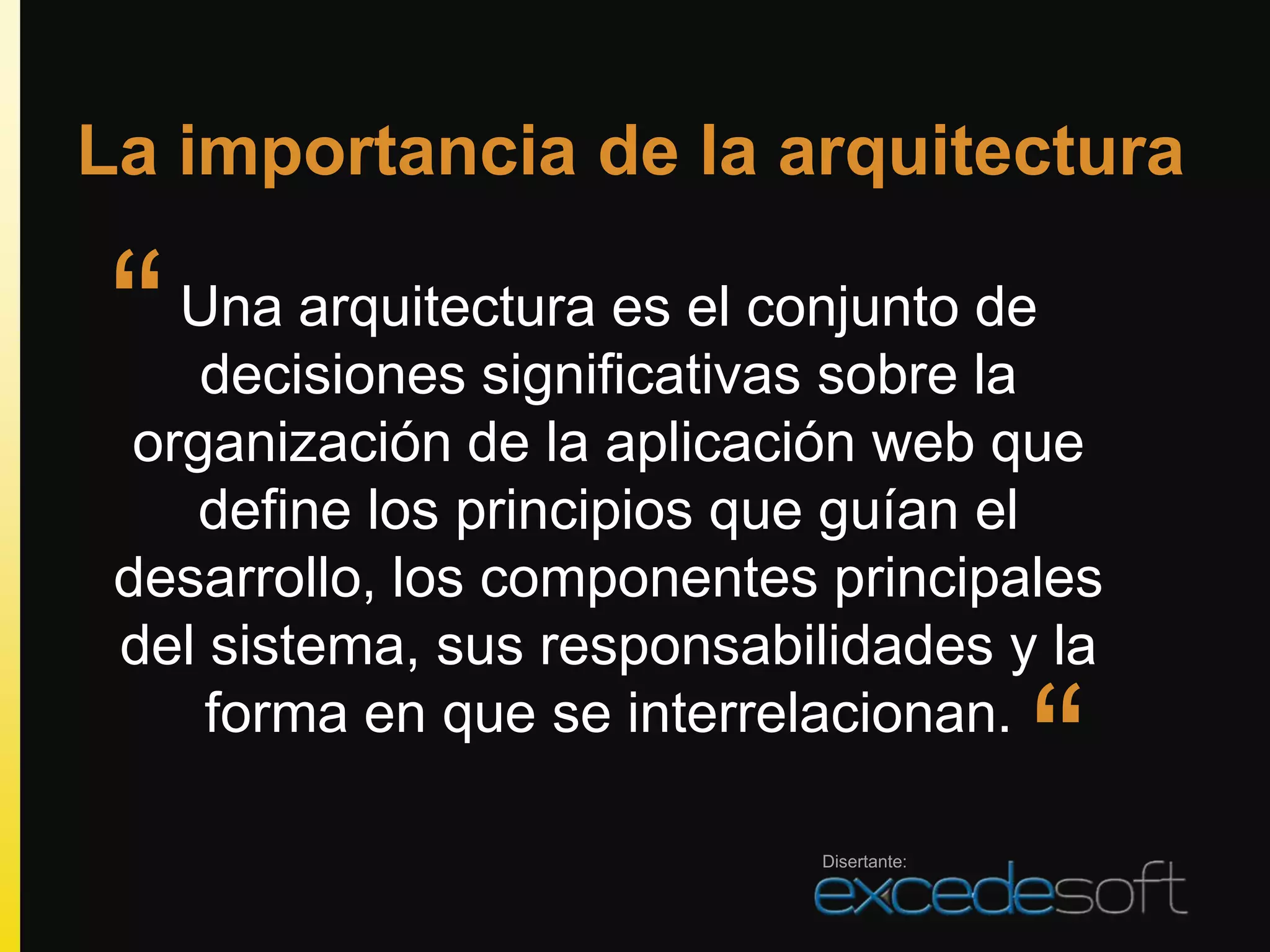 La importancia de la arquitectura

“   Una arquitectura es el conjunto de
     decisiones significativas sobre la
  organización de la aplicación web que
    define los principios que guían el
 desarrollo, los componentes principales
 del sistema, sus responsabilidades y la
     forma en que se interrelacionan.

                            Disertante:
                                          “
 