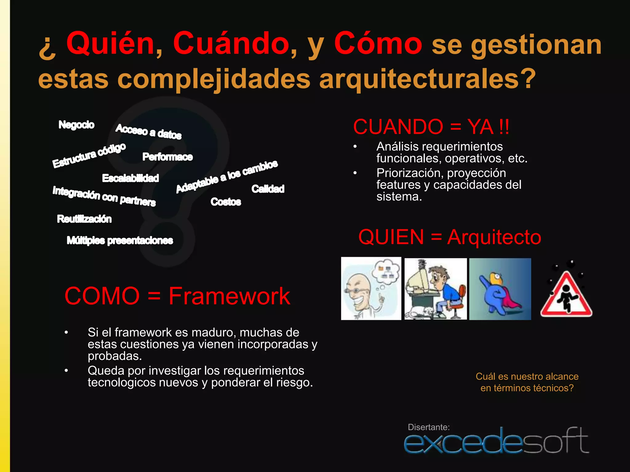 ¿ Quién, Cuándo, y Cómo se gestionan
estas complejidades arquitecturales?
                                                 CUANDO = YA !!
                                                 •    Análisis requerimientos
                                                      funcionales, operativos, etc.
                                                 •    Priorización, proyección
                                                      features y capacidades del
                                                      sistema.


                                                     QUIEN = Arquitecto

 COMO = Framework
 •   Si el framework es maduro, muchas de
     estas cuestiones ya vienen incorporadas y
     probadas.
 •   Queda por investigar los requerimientos                              Cuál es nuestro alcance
     tecnologicos nuevos y ponderar el riesgo.                             en términos técnicos?



                                                            Disertante:
 
