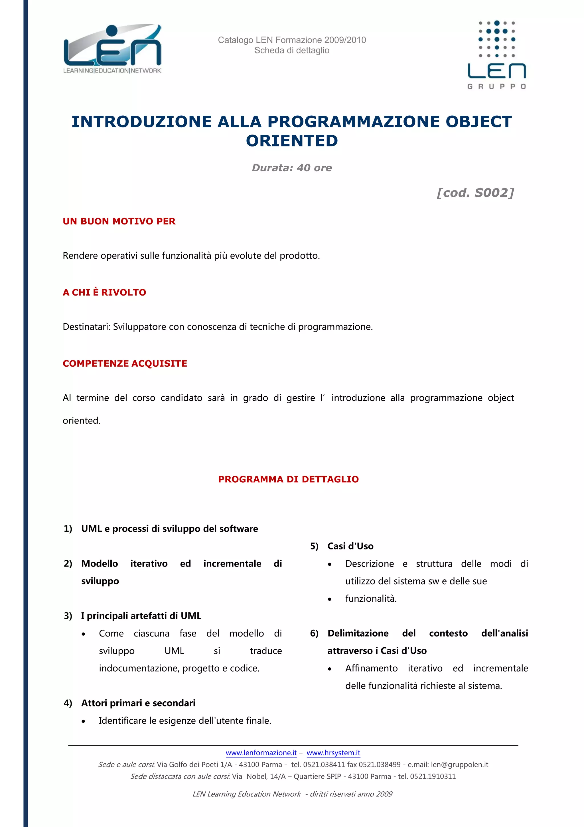 Catalogo LEN Formazione 2009/2010
Scheda di dettaglio
www.lenformazione.it – www.hrsystem.it
Sede e aule corsi: Via Golfo dei Poeti 1/A - 43100 Parma - tel. 0521.038411 fax 0521.038499 - e.mail: len@gruppolen.it
Sede distaccata con aule corsi: Via Nobel, 14/A – Quartiere SPIP - 43100 Parma - tel. 0521.1910311
LEN Learning Education Network - diritti riservati anno 2009
INTRODUZIONE ALLA PROGRAMMAZIONE OBJECT
ORIENTED
Durata: 40 ore
[cod. S002]
UN BUON MOTIVO PER
Rendere operativi sulle funzionalità più evolute del prodotto.
A CHI È RIVOLTO
Destinatari: Sviluppatore con conoscenza di tecniche di programmazione.
COMPETENZE ACQUISITE
Al termine del corso candidato sarà in grado di gestire l’introduzione alla programmazione object
oriented.
PROGRAMMA DI DETTAGLIO
1) UML e processi di sviluppo del software
2) Modello iterativo ed incrementale di
sviluppo
3) I principali artefatti di UML
 Come ciascuna fase del modello di
sviluppo UML si traduce
indocumentazione, progetto e codice.
4) Attori primari e secondari
 Identificare le esigenze dell'utente finale.
5) Casi d'Uso
 Descrizione e struttura delle modi di
utilizzo del sistema sw e delle sue
 funzionalità.
6) Delimitazione del contesto dell'analisi
attraverso i Casi d'Uso
 Affinamento iterativo ed incrementale
delle funzionalità richieste al sistema.
 