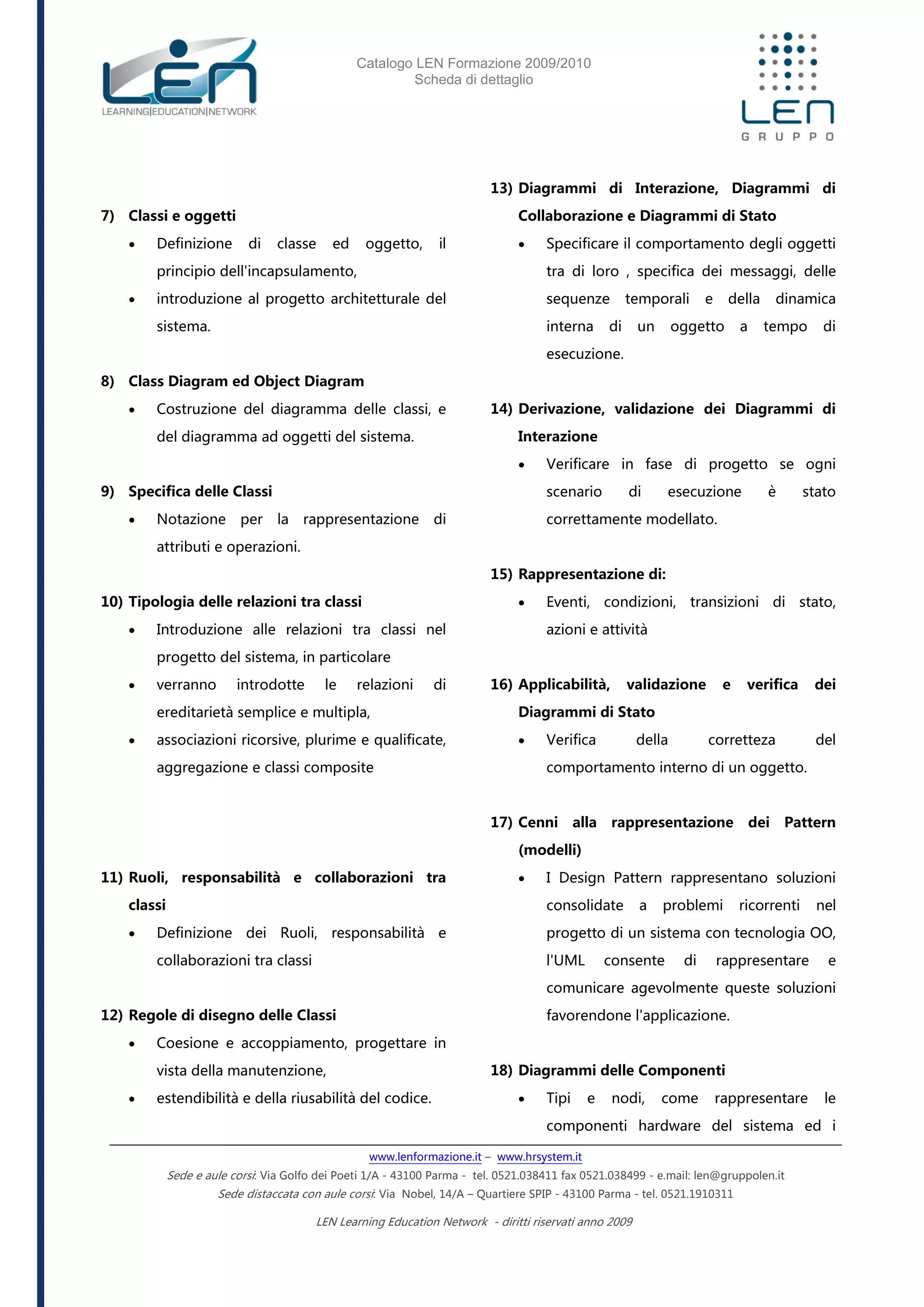 Catalogo LEN Formazione 2009/2010
Scheda di dettaglio
www.lenformazione.it – www.hrsystem.it
Sede e aule corsi: Via Golfo dei Poeti 1/A - 43100 Parma - tel. 0521.038411 fax 0521.038499 - e.mail: len@gruppolen.it
Sede distaccata con aule corsi: Via Nobel, 14/A – Quartiere SPIP - 43100 Parma - tel. 0521.1910311
LEN Learning Education Network - diritti riservati anno 2009
7) Classi e oggetti
 Definizione di classe ed oggetto, il
principio dell'incapsulamento,
 introduzione al progetto architetturale del
sistema.
8) Class Diagram ed Object Diagram
 Costruzione del diagramma delle classi, e
del diagramma ad oggetti del sistema.
9) Specifica delle Classi
 Notazione per la rappresentazione di
attributi e operazioni.
10) Tipologia delle relazioni tra classi
 Introduzione alle relazioni tra classi nel
progetto del sistema, in particolare
 verranno introdotte le relazioni di
ereditarietà semplice e multipla,
 associazioni ricorsive, plurime e qualificate,
aggregazione e classi composite
11) Ruoli, responsabilità e collaborazioni tra
classi
 Definizione dei Ruoli, responsabilità e
collaborazioni tra classi
12) Regole di disegno delle Classi
 Coesione e accoppiamento, progettare in
vista della manutenzione,
 estendibilità e della riusabilità del codice.
13) Diagrammi di Interazione, Diagrammi di
Collaborazione e Diagrammi di Stato
 Specificare il comportamento degli oggetti
tra di loro , specifica dei messaggi, delle
sequenze temporali e della dinamica
interna di un oggetto a tempo di
esecuzione.
14) Derivazione, validazione dei Diagrammi di
Interazione
 Verificare in fase di progetto se ogni
scenario di esecuzione è stato
correttamente modellato.
15) Rappresentazione di:
 Eventi, condizioni, transizioni di stato,
azioni e attività
16) Applicabilità, validazione e verifica dei
Diagrammi di Stato
 Verifica della corretteza del
comportamento interno di un oggetto.
17) Cenni alla rappresentazione dei Pattern
(modelli)
 I Design Pattern rappresentano soluzioni
consolidate a problemi ricorrenti nel
progetto di un sistema con tecnologia OO,
l'UML consente di rappresentare e
comunicare agevolmente queste soluzioni
favorendone l'applicazione.
18) Diagrammi delle Componenti
 Tipi e nodi, come rappresentare le
componenti hardware del sistema ed i
 