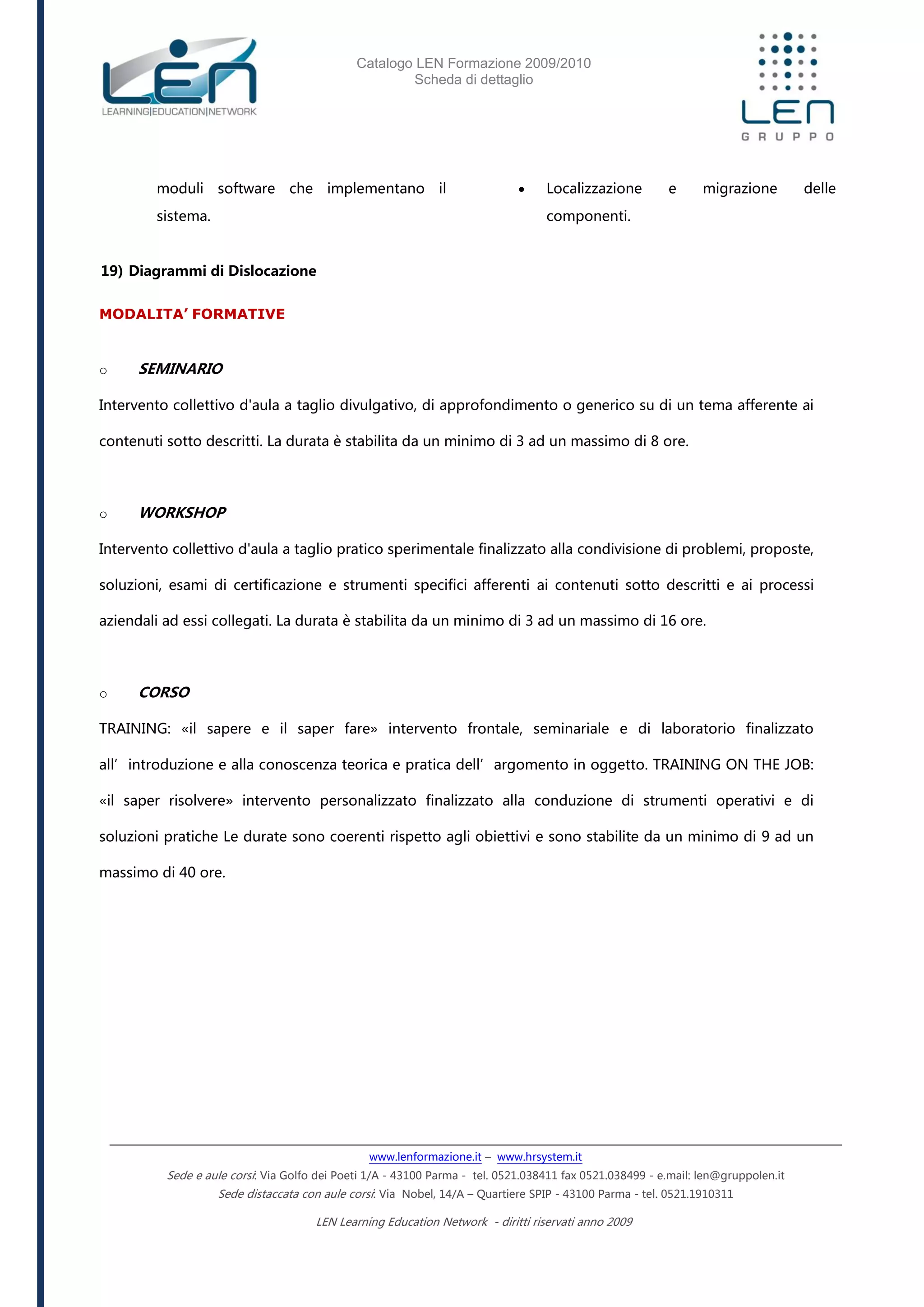 Catalogo LEN Formazione 2009/2010
Scheda di dettaglio
www.lenformazione.it – www.hrsystem.it
Sede e aule corsi: Via Golfo dei Poeti 1/A - 43100 Parma - tel. 0521.038411 fax 0521.038499 - e.mail: len@gruppolen.it
Sede distaccata con aule corsi: Via Nobel, 14/A – Quartiere SPIP - 43100 Parma - tel. 0521.1910311
LEN Learning Education Network - diritti riservati anno 2009
moduli software che implementano il
sistema.
19) Diagrammi di Dislocazione
 Localizzazione e migrazione delle
componenti.
MODALITA’ FORMATIVE
o SEMINARIO
Intervento collettivo d'aula a taglio divulgativo, di approfondimento o generico su di un tema afferente ai
contenuti sotto descritti. La durata è stabilita da un minimo di 3 ad un massimo di 8 ore.
o WORKSHOP
Intervento collettivo d'aula a taglio pratico sperimentale finalizzato alla condivisione di problemi, proposte,
soluzioni, esami di certificazione e strumenti specifici afferenti ai contenuti sotto descritti e ai processi
aziendali ad essi collegati. La durata è stabilita da un minimo di 3 ad un massimo di 16 ore.
o CORSO
TRAINING: «il sapere e il saper fare» intervento frontale, seminariale e di laboratorio finalizzato
all’introduzione e alla conoscenza teorica e pratica dell’argomento in oggetto. TRAINING ON THE JOB:
«il saper risolvere» intervento personalizzato finalizzato alla conduzione di strumenti operativi e di
soluzioni pratiche Le durate sono coerenti rispetto agli obiettivi e sono stabilite da un minimo di 9 ad un
massimo di 40 ore.
 