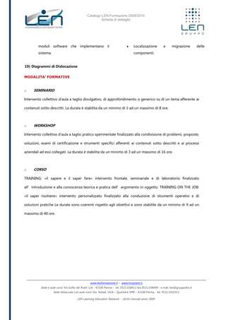 Catalogo LEN Formazione 2009/2010
Scheda di dettaglio
www.lenformazione.it – www.hrsystem.it
Sede e aule corsi: Via Golfo dei Poeti 1/A - 43100 Parma - tel. 0521.038411 fax 0521.038499 - e.mail: len@gruppolen.it
Sede distaccata con aule corsi: Via Nobel, 14/A – Quartiere SPIP - 43100 Parma - tel. 0521.1910311
LEN Learning Education Network - diritti riservati anno 2009
moduli software che implementano il
sistema.
19) Diagrammi di Dislocazione
 Localizzazione e migrazione delle
componenti.
MODALITA’ FORMATIVE
o SEMINARIO
Intervento collettivo d'aula a taglio divulgativo, di approfondimento o generico su di un tema afferente ai
contenuti sotto descritti. La durata è stabilita da un minimo di 3 ad un massimo di 8 ore.
o WORKSHOP
Intervento collettivo d'aula a taglio pratico sperimentale finalizzato alla condivisione di problemi, proposte,
soluzioni, esami di certificazione e strumenti specifici afferenti ai contenuti sotto descritti e ai processi
aziendali ad essi collegati. La durata è stabilita da un minimo di 3 ad un massimo di 16 ore.
o CORSO
TRAINING: «il sapere e il saper fare» intervento frontale, seminariale e di laboratorio finalizzato
all’introduzione e alla conoscenza teorica e pratica dell’argomento in oggetto. TRAINING ON THE JOB:
«il saper risolvere» intervento personalizzato finalizzato alla conduzione di strumenti operativi e di
soluzioni pratiche Le durate sono coerenti rispetto agli obiettivi e sono stabilite da un minimo di 9 ad un
massimo di 40 ore.
 