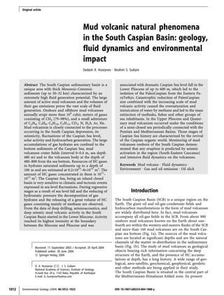 Mud volcanic natural phenomena
in the South Caspian Basin: geology,
fluid dynamics and environmental
impact
Dadash A. Huseynov Æ Ibrahim S. Guliyev
Abstract The South Caspian sedimentary basin is a
unique area with thick Mesozoic-Cenozoic
sediments (up to 30–32 km) characterized by an
extremely high fluid generation potential. The large
amount of active mud volcanoes and the volumes of
their gas emissions prove the vast scale of fluid
generation. Onshore and offshore mud volcanoes
annually erupt more than 109
cubic meters of gases
consisting of CH4 (79–98%), and a small admixture
of C2H6, C3H8, C4H10, C5H12, CO2, N, H2S, Ar, He.
Mud volcanism is closely connected to the processes
occurring in the South Caspian depression, its
seismicity, fluctuations of the Caspian Sea level,
solar activity and hydrocarbon generation. The large
accumulations of gas hydrates are confined to the
bottom sediments of the Caspian Sea, mud
volcanoes crater fields (interval 0–0.4 m, sea depth
480 m) and to the volcanoes body at the depth of
480–800 from the sea bottom. Resources of HC gases
in hydrates saturated sediments up to a depth of
100 m and are estimated at 0.2·1015
–8·1015
m3
. The
amount of HC gases concentrated in them is 1011
–
1012
m3
. The Caspian Sea, being an inland closed
basin is very sensitive to climatic and tectonic events
expressed in sea level fluctuations. During regressive
stages as a result of sea level fall and the reducing of
hydrostatic pressure the decomposition of gas
hydrates and the releasing of a great volume of HC
gases consisting mainly of methane are observed.
From the data of deep drilling, seismoacoustics, and
deep seismic mud volcanic activity in the South
Caspian Basin started in the Lower Miocene. Activity
reached its highest intensity at the boundary
between the Miocene and Pliocene and was
associated with dramatic Caspian Sea level fall in the
Lower Pliocene of up to 600 m, which led to the
isolation of the PaleoCaspian from the Eastern Pa-
raTethys. Catastrophic reduction of PaleoCaspian
size combined with the increasing scale of mud
volcanic activity caused the oversaturation and
intoxication of water by methane and led to the mass
extinction of mollusks, fishes and other groups of
sea inhabitants. In the Upper Pliocene and Quater-
nary mud volcanism occurred under the conditions
of a semi-closed sea periodically connected with the
Pontian and Mediterranean Basins. Those stages of
Caspian Sea history are characterized by the revival
of the Caspian organic world. Monitoring of mud
volcanoes onshore of the South Caspian demon-
strated that any eruption is predicted by seismic
activation in the region (South-Eastern Caucasus)
and intensive fluid dynamics on the volcanoes.
Keywords Mud volcano Æ Fluid dynamics Æ
Environment Æ Gas and oil emission Æ Oil slick
Introduction
The South Caspian Basin (SCB) is a unique region on the
Earth. The giant oil and oil-gas-condensate fields and
hydrocarbon manifestations in the form of mud volcanoes
are widely distributed here. In fact, mud volcanoes
accompany all oil-gas fields in the SCB. From about 900
onshore mud volcanoes known on the Earth about one-
fourth are within the western and eastern flanks of the SCB
and more than 160 mud volcanoes are on the South Cas-
pian sea bottom (Fig. 1a). The sources of the mud volca-
noes are located at significant depths and are the natural
channels of the matter re-distribution in the sedimentary
basin (Fig. 1b). The study of mud volcanoes as geological
objects bearing rich information concerning the deep
structure of the Earth, and the presence of HC accumu-
lations at depth, has a long history. A wide range of geo-
logical, aero-satellite, geochemical, geophysical, geodetic
and other methods are being applied in their study.
The South Caspian Basin is situated in the central part of
the Mediterranean-Himalayan folded zone. Its present
Received: 11 September 2003 / Accepted: 20 April 2004
Published online: 30 June 2004
ª Springer-Verlag 2004
D. A. Huseynov (&) Æ I. S. Guliyev
National Academy of Sciences, Institute of Geology,
H.Javid Ave 29-a, 1143 Baku, Republic of Azerbaijan
E-mail: d_huseynov@yahoo.com
1012 Environmental Geology (2004) 46:1012–1023 DOI 10.1007/s00254-004-1088-y
Original article
 