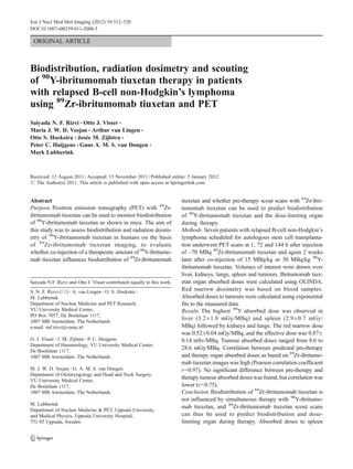 ORIGINAL ARTICLE
Biodistribution, radiation dosimetry and scouting
of 90
Y-ibritumomab tiuxetan therapy in patients
with relapsed B-cell non-Hodgkin’s lymphoma
using 89
Zr-ibritumomab tiuxetan and PET
Saiyada N. F. Rizvi & Otto J. Visser &
Maria J. W. D. Vosjan & Arthur van Lingen &
Otto S. Hoekstra & Josée M. Zijlstra &
Peter C. Huijgens & Guus A. M. S. van Dongen &
Mark Lubberink
Received: 12 August 2011 /Accepted: 15 November 2011 /Published online: 5 January 2012
# The Author(s) 2011. This article is published with open access at Springerlink.com
Abstract
Purpose Positron emission tomography (PET) with 89
Zr-
ibritumomab tiuxetan can be used to monitor biodistribution
of 90
Y-ibritumomab tiuxetan as shown in mice. The aim of
this study was to assess biodistribution and radiation dosim-
etry of 90
Y-ibritumomab tiuxetan in humans on the basis
of 89
Zr-ibritumomab tiuxetan imaging, to evaluate
whether co-injection of a therapeutic amount of 90
Y-ibritumo-
mab tiuxetan influences biodistribution of 89
Zr-ibritumomab
tiuxetan and whether pre-therapy scout scans with 89
Zr-ibri-
tumomab tiuxetan can be used to predict biodistribution
of 90
Y-ibritumomab tiuxetan and the dose-limiting organ
during therapy.
Methods Seven patients with relapsed B-cell non-Hodgkin’s
lymphoma scheduled for autologous stem cell transplanta-
tion underwent PET scans at 1, 72 and 144 h after injection
of ~70 MBq 89
Zr-ibritumomab tiuxetan and again 2 weeks
later after co-injection of 15 MBq/kg or 30 MBq/kg 90
Y-
ibritumomab tiuxetan. Volumes of interest were drawn over
liver, kidneys, lungs, spleen and tumours. Ibritumomab tiux-
etan organ absorbed doses were calculated using OLINDA.
Red marrow dosimetry was based on blood samples.
Absorbed doses to tumours were calculated using exponential
fits to the measured data.
Results The highest 90
Y absorbed dose was observed in
liver (3.2±1.8 mGy/MBq) and spleen (2.9±0.7 mGy/
MBq) followed by kidneys and lungs. The red marrow dose
was 0.52±0.04 mGy/MBq, and the effective dose was 0.87±
0.14 mSv/MBq. Tumour absorbed doses ranged from 8.6 to
28.6 mGy/MBq. Correlation between predicted pre-therapy
and therapy organ absorbed doses as based on 89
Zr-ibritumo-
mab tiuxetan images was high (Pearson correlation coefficient
r00.97). No significant difference between pre-therapy and
therapy tumour absorbed doses was found, but correlation was
lower (r00.75).
Conclusion Biodistribution of 89
Zr-ibritumomab tiuxetan is
not influenced by simultaneous therapy with 90
Y-ibritumo-
mab tiuxetan, and 89
Zr-ibritumomab tiuxetan scout scans
can thus be used to predict biodistribution and dose-
limiting organ during therapy. Absorbed doses to spleen
Saiyada N.F. Rizvi and Otto J. Visser contributed equally to this work.
S. N. F. Rizvi (*) :A. van Lingen :O. S. Hoekstra :
M. Lubberink
Department of Nuclear Medicine and PET Research,
VU University Medical Center,
PO Box 7057, De Boelelaan 1117,
1007 MB Amsterdam, The Netherlands
e-mail: snf.rizvi@vumc.nl
O. J. Visser :J. M. Zijlstra :P. C. Huijgens
Department of Haematology, VU University Medical Center,
De Boelelaan 1117,
1007 MB Amsterdam, The Netherlands
M. J. W. D. Vosjan :G. A. M. S. van Dongen
Department of Otolaryngology and Head and Neck Surgery,
VU University Medical Center,
De Boelelaan 1117,
1007 MB Amsterdam, The Netherlands
M. Lubberink
Department of Nuclear Medicine & PET, Uppsala University,
and Medical Physics, Uppsala University Hospital,
751 85 Uppsala, Sweden
Eur J Nucl Med Mol Imaging (2012) 39:512–520
DOI 10.1007/s00259-011-2008-5
 