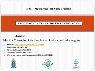 S 001 –Management Of Nurse Training
Author:
Maritza Consuelo Ortiz Sanchez – Doutora em Enfermagem
1. ORCID: http://orcid.org/0000-0002-6123-9846
2. Instituição: EEAAC/UFF
3. Grupo de Pesquisa: GESPRO
4. Núcleo de Pesquisa NECIGEN
5. Currículo Lattes: http://lattes.cnpq.br/2942565000981441
 