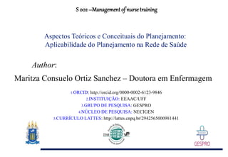 S 002 –Management of nurse training
Author:
Maritza Consuelo Ortiz Sanchez – Doutora em Enfermagem
1.ORCID: http://orcid.org/0000-0002-6123-9846
2.INSTITUIÇÃO: EEAAC/UFF
3.GRUPO DE PESQUISA: GESPRO
4.NÚCLEO DE PESQUISA: NECIGEN
5.CURRÍCULO LATTES: http://lattes.cnpq.br/2942565000981441
Aspectos Teóricos e Conceituais do Planejamento:
Aplicabilidade do Planejamento na Rede de Saúde
 
