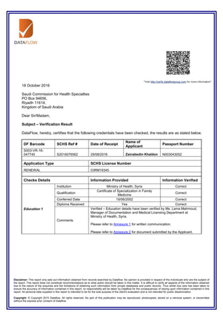 Disclaimer: This report only sets out information obtained from records searched by Dataflow. No opinion is provided in respect of the individuals who are the subject of
the report. This report does not constitute recommendations as to what action should be taken in this matter. It is difficult to verify all aspects of the information obtained
due to the nature of the enquiries and the limitations of obtaining such information from private databases and public records. Thus whilst due care has been taken to
ensure the accuracy of information contained in this report, no responsibility will be taken by Dataflow for the consequences of relying upon information contained in this
report. All personal data supplied in this report is intended to be for the sole purpose of the client's evaluation and is not intended for public dissemination.
Copyright: © Copyright 2015 Dataflow. All rights reserved. No part of this publication may be reproduced, photocopied, stored on a retrieval system, or transmitted
without the express prior consent of Dataflow.
"Visit http://verify.dataflowgroup.com for more information"
18 October 2016
Saudi Commission for Health Specialties
PO Box 94656,
Riyadh 11614,
Kingdom of Saudi Arabia
Dear Sir/Madam,
Subject – Verification Result
DataFlow, hereby, certifies that the following credentials have been checked, the results are as stated below.
DF Barcode SCHS Ref # Date of Receipt
Name of
Applicant
Passport Number
S003-VR-16-
047745 S2016076562 29/08/2016 Zainabedin Khaldon N003043052
Application Type SCHS License Number
RENEWAL 03RM19345
Checks Details Information Provided Information Verified
Education 1
Institution Ministry of Health, Syria Correct
Qualification
Certificate of Specialization in Family
Medicine
Correct
Conferred Date 19/06/2002 Correct
Diploma Received Yes Correct
Comments
Verified – Education details have been verified by Ms. Lama Mahmoud,
Manager of Documentation and Medical Licensing Department at
Ministry of Health, Syria.
Please refer to Annexure 1 for written communication.
Please refer to Annexure 2 for document submitted by the Applicant.
 