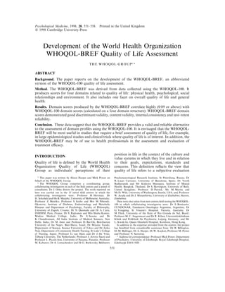 Psychological Medicine, 1998, 28, 551–558. Printed in the United Kingdom
# 1998 Cambridge University Press
Development of the World Health Organization
WHOQOL-BREF Quality of Life Assessment
THE WHOQOL GROUP"–
$
ABSTRACT
Background. The paper reports on the development of the WHOQOL-BREF, an abbreviated
version of the WHOQOL-100 quality of life assessment.
Method. The WHOQOL-BREF was derived from data collected using the WHOQOL-100. It
produces scores for four domains related to quality of life: physical health, psychological, social
relationships and environment. It also includes one facet on overall quality of life and general
health.
Results. Domain scores produced by the WHOQOL-BREF correlate highly (0n89 or above) with
WHOQOL-100 domain scores (calculated on a four domain structure). WHOQOL-BREF domain
scores demonstrated good discriminant validity, content validity, internal consistency and test–retest
reliability.
Conclusion. These data suggest that the WHOQOL-BREF provides a valid and reliable alternative
to the assessment of domain proﬁles using the WHOQOL-100. It is envisaged that the WHOQOL-
BREF will be most useful in studies that require a brief assessment of quality of life, for example,
in large epidemiological studies and clinical trials where quality of life is of interest. In addition, the
WHOQOL-BREF may be of use to health professionals in the assessment and evaluation of
treatment eﬃcacy.
INTRODUCTION
Quality of life is deﬁned by the World Health
Organization Quality of Life (WHOQOL)
Group as individuals’ perceptions of their
" This paper was written by Alison Harper and Mick Power on
behalf of the WHOQOL Group.
# The WHOQOL Group comprises a coordinating group,
collaborating investigators in each of the ﬁeld centres and a panel of
consultants. Dr J. Orley directs the project. The work reported on
here was carried out in the 15 initial ﬁeld centres in which the
collaborating investigators were: Professor H. Herrman, Dr
H. Schoﬁeld and Ms B. Murphy, University of Melbourne, Australia;
Professor Z. Metelko, Professor S. Szabo and Mrs M. Pibernik-
Okanovic, Institute of Diabetes, Endocrinology and Metabolic
Diseases and Department of Psychology, Faculty of Philosophy,
University of Zagreb, Croatia; Dr N. Quemada and Dr A. Caria,
INSERM, Paris, France; Dr S. Rajkumar and Mrs Shuba Kumar,
Madras Medical College, India; Dr S. Saxena and Dr
K. Chandiramani, All India Institute of Medical Sciences, New
Delhi, India; Dr M. Amir and Professor D. Bar-On, Ben-Gurion
University of the Negev, Beer-Sheva, Israel; Dr Miyako Tazaki,
Department of Science, Science University of Tokyo and Dr Ariko
Noji, Department of Community Health Nursing, St Luke’s College
of Nursing, Japan; Professor G. van Heck and Dr J. De Vries,
Tilburg University, The Netherlands; Professor J. Arroyo Sucre and
Professor L. Picard-Ami, University of Panama, Panama; Professor
M. Kabanov, Dr A. Lomachenkov and Dr G. Burkovsky, Bekhterev
position in life in the context of the culture and
value systems in which they live and in relation
to their goals, expectations, standards and
concerns. This deﬁnition reﬂects the view that
quality of life refers to a subjective evaluation
Psychoneurological Research Institute, St Petersburg, Russia; Dr
R. Lucas Carrasco, University of Barcelona, Spain; Dr Yooth
Bodharamik and Mr Kitikorn Meesapya, Institute of Mental
Health, Bangkok, Thailand; Dr S. Skevington, University of Bath,
United Kingdom; Professor D. Patrick, Ms M. Martin and
Ms D. Wild, University of Washington, Seattle, USA; and, Professor
W. Acuda and Dr J. Mutambirwa, University of Zimbabwe, Harare,
Zimbabwe.
Data were also taken from new centres ﬁeld testing the WHOQOL-
100 in which collaborating investigators were: Dr S. Bonicaato,
FUNDONAR, Fundacion Oncologica Argentina, Argentina; Dr
G. Yongping, St Vincent’s Hospital, Victoria, Australia; Dr
M. Fleck, University of the State of Rio Grande do Sul, Brazil;
Professor M. C. Angermeyer and Dr R. Kilian, Universita$ tsklinikum
Klinik und Poliklinik fu$ r Psychiatrie, Leipzig, Germany; and Mr
L. Kwok-fai, Queen Elizabeth Hospital, Kowloon, Hong Kong.
In addition to the expertise provided from the centres, the project
has beneﬁted from considerable assistance from: Dr R. Billington,
Dr M. Bullinger, Dr A. Harper, Dr W. Kuyken, Professor M. Power
and Professor N. Sartorius.
$ Address for correspondence: Professor Mick Power, Department
of Psychiatry, University of Edinburgh, Royal Edinburgh Hospital,
Edinburgh EH10 5HF.
551
 