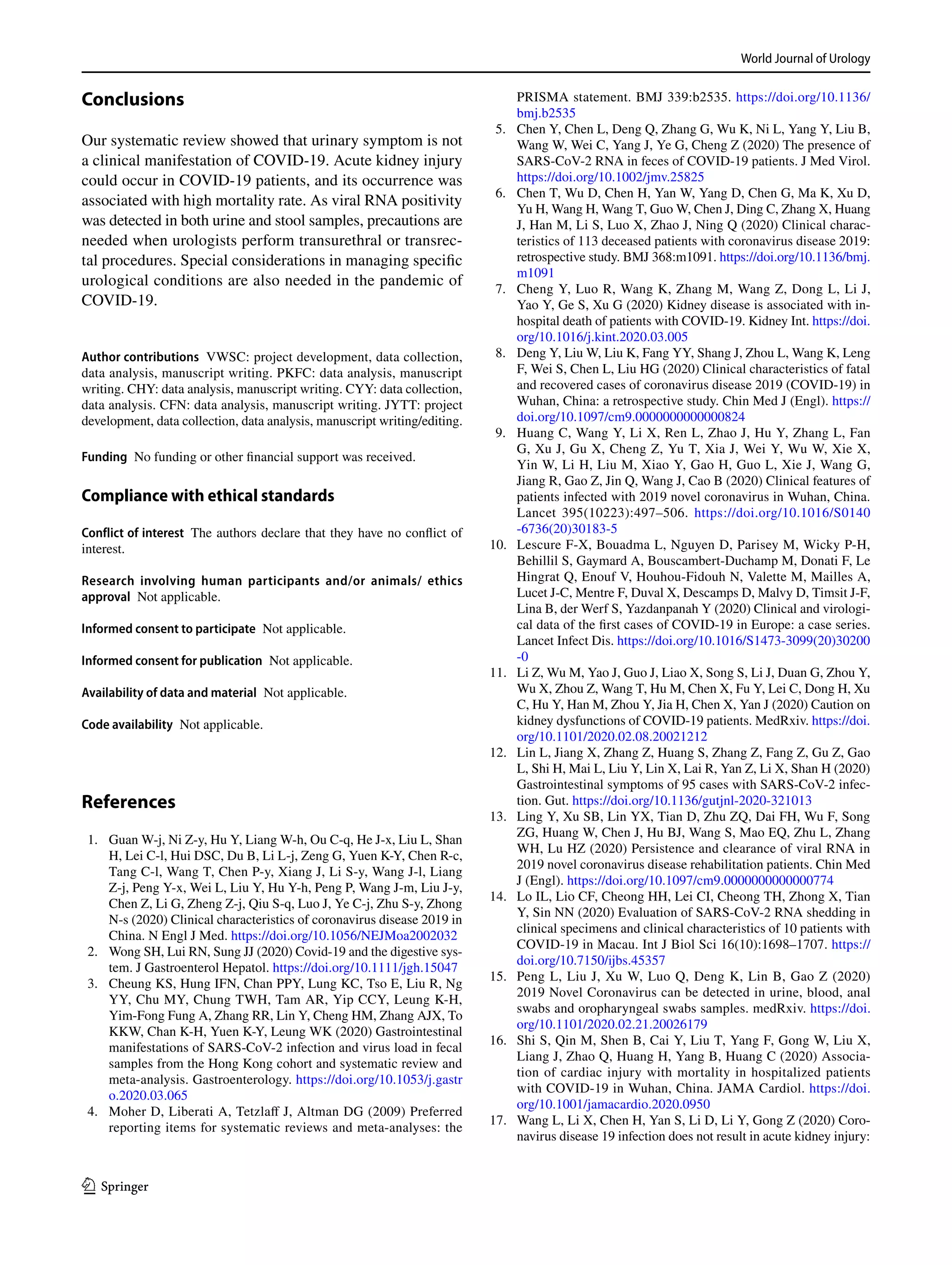 World Journal of Urology
1 3
Conclusions
Our systematic review showed that urinary symptom is not
a clinical manifestation of COVID-19. Acute kidney injury
could occur in COVID-19 patients, and its occurrence was
associated with high mortality rate. As viral RNA positivity
was detected in both urine and stool samples, precautions are
needed when urologists perform transurethral or transrec-
tal procedures. Special considerations in managing specific
urological conditions are also needed in the pandemic of
COVID-19.
Author contributions  VWSC: project development, data collection,
data analysis, manuscript writing. PKFC: data analysis, manuscript
writing. CHY: data analysis, manuscript writing. CYY: data collection,
data analysis. CFN: data analysis, manuscript writing. JYTT: project
development, data collection, data analysis, manuscript writing/editing.
Funding  No funding or other financial support was received.
Compliance with ethical standards 
Conflict of interest  The authors declare that they have no conflict of
interest.
Research involving human participants and/or animals/ ethics
approval  Not applicable.
Informed consent to participate  Not applicable.
Informed consent for publication  Not applicable.
Availability of data and material  Not applicable.
Code availability  Not applicable.
References
	 1.	 Guan W-j, Ni Z-y, Hu Y, Liang W-h, Ou C-q, He J-x, Liu L, Shan
H, Lei C-l, Hui DSC, Du B, Li L-j, Zeng G, Yuen K-Y, Chen R-c,
Tang C-l, Wang T, Chen P-y, Xiang J, Li S-y, Wang J-l, Liang
Z-j, Peng Y-x, Wei L, Liu Y, Hu Y-h, Peng P, Wang J-m, Liu J-y,
Chen Z, Li G, Zheng Z-j, Qiu S-q, Luo J, Ye C-j, Zhu S-y, Zhong
N-s (2020) Clinical characteristics of coronavirus disease 2019 in
China. N Engl J Med. https​://doi.org/10.1056/NEJMo​a2002​032
	 2.	 Wong SH, Lui RN, Sung JJ (2020) Covid-19 and the digestive sys-
tem. J Gastroenterol Hepatol. https​://doi.org/10.1111/jgh.15047​
	 3.	 Cheung KS, Hung IFN, Chan PPY, Lung KC, Tso E, Liu R, Ng
YY, Chu MY, Chung TWH, Tam AR, Yip CCY, Leung K-H,
Yim-Fong Fung A, Zhang RR, Lin Y, Cheng HM, Zhang AJX, To
KKW, Chan K-H, Yuen K-Y, Leung WK (2020) Gastrointestinal
manifestations of SARS-CoV-2 infection and virus load in fecal
samples from the Hong Kong cohort and systematic review and
meta-analysis. Gastroenterology. https​://doi.org/10.1053/j.gastr​
o.2020.03.065
	4.	 Moher D, Liberati A, Tetzlaff J, Altman DG (2009) Preferred
reporting items for systematic reviews and meta-analyses: the
PRISMA statement. BMJ 339:b2535. https​://doi.org/10.1136/
bmj.b2535​
	 5.	 Chen Y, Chen L, Deng Q, Zhang G, Wu K, Ni L, Yang Y, Liu B,
Wang W, Wei C, Yang J, Ye G, Cheng Z (2020) The presence of
SARS-CoV-2 RNA in feces of COVID-19 patients. J Med Virol.
https​://doi.org/10.1002/jmv.25825​
	 6.	 Chen T, Wu D, Chen H, Yan W, Yang D, Chen G, Ma K, Xu D,
Yu H, Wang H, Wang T, Guo W, Chen J, Ding C, Zhang X, Huang
J, Han M, Li S, Luo X, Zhao J, Ning Q (2020) Clinical charac-
teristics of 113 deceased patients with coronavirus disease 2019:
retrospective study. BMJ 368:m1091. https​://doi.org/10.1136/bmj.
m1091​
	7.	 Cheng Y, Luo R, Wang K, Zhang M, Wang Z, Dong L, Li J,
Yao Y, Ge S, Xu G (2020) Kidney disease is associated with in-
hospital death of patients with COVID-19. Kidney Int. https​://doi.
org/10.1016/j.kint.2020.03.005
	 8.	 Deng Y, Liu W, Liu K, Fang YY, Shang J, Zhou L, Wang K, Leng
F, Wei S, Chen L, Liu HG (2020) Clinical characteristics of fatal
and recovered cases of coronavirus disease 2019 (COVID-19) in
Wuhan, China: a retrospective study. Chin Med J (Engl). https​://
doi.org/10.1097/cm9.00000​00000​00082​4
	9.	 Huang C, Wang Y, Li X, Ren L, Zhao J, Hu Y, Zhang L, Fan
G, Xu J, Gu X, Cheng Z, Yu T, Xia J, Wei Y, Wu W, Xie X,
Yin W, Li H, Liu M, Xiao Y, Gao H, Guo L, Xie J, Wang G,
Jiang R, Gao Z, Jin Q, Wang J, Cao B (2020) Clinical features of
patients infected with 2019 novel coronavirus in Wuhan, China.
Lancet 395(10223):497–506. https​://doi.org/10.1016/S0140​
-6736(20)30183​-5
	10.	 Lescure F-X, Bouadma L, Nguyen D, Parisey M, Wicky P-H,
Behillil S, Gaymard A, Bouscambert-Duchamp M, Donati F, Le
Hingrat Q, Enouf V, Houhou-Fidouh N, Valette M, Mailles A,
Lucet J-C, Mentre F, Duval X, Descamps D, Malvy D, Timsit J-F,
Lina B, der Werf S, Yazdanpanah Y (2020) Clinical and virologi-
cal data of the first cases of COVID-19 in Europe: a case series.
Lancet Infect Dis. https​://doi.org/10.1016/S1473​-3099(20)30200​
-0
	11.	 Li Z, Wu M, Yao J, Guo J, Liao X, Song S, Li J, Duan G, Zhou Y,
Wu X, Zhou Z, Wang T, Hu M, Chen X, Fu Y, Lei C, Dong H, Xu
C, Hu Y, Han M, Zhou Y, Jia H, Chen X, Yan J (2020) Caution on
kidney dysfunctions of COVID-19 patients. MedRxiv. https​://doi.
org/10.1101/2020.02.08.20021​212
	12.	 Lin L, Jiang X, Zhang Z, Huang S, Zhang Z, Fang Z, Gu Z, Gao
L, Shi H, Mai L, Liu Y, Lin X, Lai R, Yan Z, Li X, Shan H (2020)
Gastrointestinal symptoms of 95 cases with SARS-CoV-2 infec-
tion. Gut. https​://doi.org/10.1136/gutjn​l-2020-32101​3
	13.	 Ling Y, Xu SB, Lin YX, Tian D, Zhu ZQ, Dai FH, Wu F, Song
ZG, Huang W, Chen J, Hu BJ, Wang S, Mao EQ, Zhu L, Zhang
WH, Lu HZ (2020) Persistence and clearance of viral RNA in
2019 novel coronavirus disease rehabilitation patients. Chin Med
J (Engl). https​://doi.org/10.1097/cm9.00000​00000​00077​4
	14.	 Lo IL, Lio CF, Cheong HH, Lei CI, Cheong TH, Zhong X, Tian
Y, Sin NN (2020) Evaluation of SARS-CoV-2 RNA shedding in
clinical specimens and clinical characteristics of 10 patients with
COVID-19 in Macau. Int J Biol Sci 16(10):1698–1707. https​://
doi.org/10.7150/ijbs.45357​
	15.	 Peng L, Liu J, Xu W, Luo Q, Deng K, Lin B, Gao Z (2020)
2019 Novel Coronavirus can be detected in urine, blood, anal
swabs and oropharyngeal swabs samples. medRxiv. https​://doi.
org/10.1101/2020.02.21.20026​179
	16.	 Shi S, Qin M, Shen B, Cai Y, Liu T, Yang F, Gong W, Liu X,
Liang J, Zhao Q, Huang H, Yang B, Huang C (2020) Associa-
tion of cardiac injury with mortality in hospitalized patients
with COVID-19 in Wuhan, China. JAMA Cardiol. https​://doi.
org/10.1001/jamac​ardio​.2020.0950
	17.	 Wang L, Li X, Chen H, Yan S, Li D, Li Y, Gong Z (2020) Coro-
navirus disease 19 infection does not result in acute kidney injury:
 