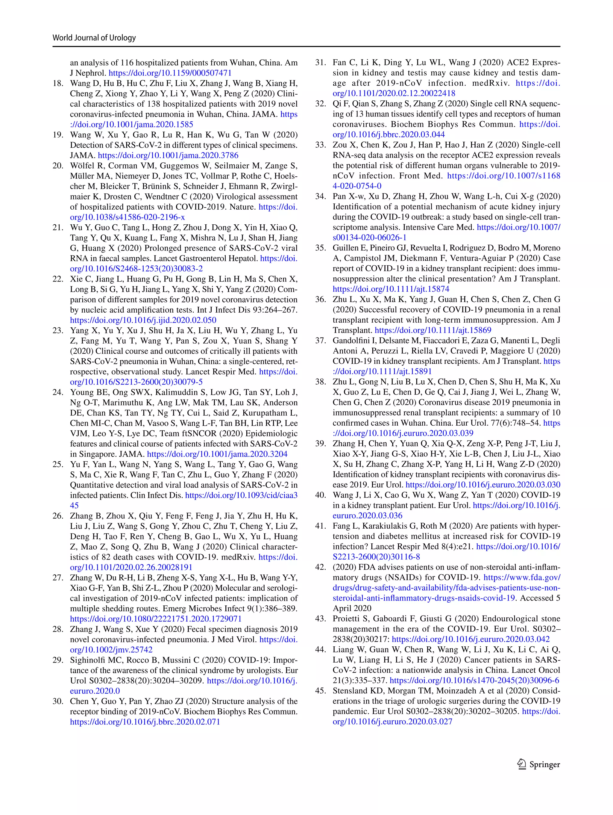 World Journal of Urology	
1 3
an analysis of 116 hospitalized patients from Wuhan, China. Am
J Nephrol. https​://doi.org/10.1159/00050​7471
	18.	 Wang D, Hu B, Hu C, Zhu F, Liu X, Zhang J, Wang B, Xiang H,
Cheng Z, Xiong Y, Zhao Y, Li Y, Wang X, Peng Z (2020) Clini-
cal characteristics of 138 hospitalized patients with 2019 novel
coronavirus-infected pneumonia in Wuhan, China. JAMA. https​
://doi.org/10.1001/jama.2020.1585
	19.	 Wang W, Xu Y, Gao R, Lu R, Han K, Wu G, Tan W (2020)
Detection of SARS-CoV-2 in different types of clinical specimens.
JAMA. https​://doi.org/10.1001/jama.2020.3786
	20.	 Wölfel R, Corman VM, Guggemos W, Seilmaier M, Zange S,
Müller MA, Niemeyer D, Jones TC, Vollmar P, Rothe C, Hoels-
cher M, Bleicker T, Brünink S, Schneider J, Ehmann R, Zwirgl-
maier K, Drosten C, Wendtner C (2020) Virological assessment
of hospitalized patients with COVID-2019. Nature. https​://doi.
org/10.1038/s4158​6-020-2196-x
	21.	 Wu Y, Guo C, Tang L, Hong Z, Zhou J, Dong X, Yin H, Xiao Q,
Tang Y, Qu X, Kuang L, Fang X, Mishra N, Lu J, Shan H, Jiang
G, Huang X (2020) Prolonged presence of SARS-CoV-2 viral
RNA in faecal samples. Lancet Gastroenterol Hepatol. https​://doi.
org/10.1016/S2468​-1253(20)30083​-2
	22.	 Xie C, Jiang L, Huang G, Pu H, Gong B, Lin H, Ma S, Chen X,
Long B, Si G, Yu H, Jiang L, Yang X, Shi Y, Yang Z (2020) Com-
parison of different samples for 2019 novel coronavirus detection
by nucleic acid amplification tests. Int J Infect Dis 93:264–267.
https​://doi.org/10.1016/j.ijid.2020.02.050
	23.	 Yang X, Yu Y, Xu J, Shu H, Ja X, Liu H, Wu Y, Zhang L, Yu
Z, Fang M, Yu T, Wang Y, Pan S, Zou X, Yuan S, Shang Y
(2020) Clinical course and outcomes of critically ill patients with
SARS-CoV-2 pneumonia in Wuhan, China: a single-centered, ret-
rospective, observational study. Lancet Respir Med. https​://doi.
org/10.1016/S2213​-2600(20)30079​-5
	24.	 Young BE, Ong SWX, Kalimuddin S, Low JG, Tan SY, Loh J,
Ng O-T, Marimuthu K, Ang LW, Mak TM, Lau SK, Anderson
DE, Chan KS, Tan TY, Ng TY, Cui L, Said Z, Kurupatham L,
Chen MI-C, Chan M, Vasoo S, Wang L-F, Tan BH, Lin RTP, Lee
VJM, Leo Y-S, Lye DC, Team ftSNCOR (2020) Epidemiologic
features and clinical course of patients infected with SARS-CoV-2
in Singapore. JAMA. https​://doi.org/10.1001/jama.2020.3204
	25.	 Yu F, Yan L, Wang N, Yang S, Wang L, Tang Y, Gao G, Wang
S, Ma C, Xie R, Wang F, Tan C, Zhu L, Guo Y, Zhang F (2020)
Quantitative detection and viral load analysis of SARS-CoV-2 in
infected patients. Clin Infect Dis. https​://doi.org/10.1093/cid/ciaa3​
45
	26.	 Zhang B, Zhou X, Qiu Y, Feng F, Feng J, Jia Y, Zhu H, Hu K,
Liu J, Liu Z, Wang S, Gong Y, Zhou C, Zhu T, Cheng Y, Liu Z,
Deng H, Tao F, Ren Y, Cheng B, Gao L, Wu X, Yu L, Huang
Z, Mao Z, Song Q, Zhu B, Wang J (2020) Clinical character-
istics of 82 death cases with COVID-19. medRxiv. https​://doi.
org/10.1101/2020.02.26.20028​191
	27.	 Zhang W, Du R-H, Li B, Zheng X-S, Yang X-L, Hu B, Wang Y-Y,
Xiao G-F, Yan B, Shi Z-L, Zhou P (2020) Molecular and serologi-
cal investigation of 2019-nCoV infected patients: implication of
multiple shedding routes. Emerg Microbes Infect 9(1):386–389.
https​://doi.org/10.1080/22221​751.2020.17290​71
	28.	 Zhang J, Wang S, Xue Y (2020) Fecal specimen diagnosis 2019
novel coronavirus-infected pneumonia. J Med Virol. https​://doi.
org/10.1002/jmv.25742​
	29.	 Sighinolfi MC, Rocco B, Mussini C (2020) COVID-19: Impor-
tance of the awareness of the clinical syndrome by urologists. Eur
Urol S0302–2838(20):30204–30209. https​://doi.org/10.1016/j.
eurur​o.2020.0
	30.	 Chen Y, Guo Y, Pan Y, Zhao ZJ (2020) Structure analysis of the
receptor binding of 2019-nCoV. Biochem Biophys Res Commun.
https​://doi.org/10.1016/j.bbrc.2020.02.071
	31.	 Fan C, Li K, Ding Y, Lu WL, Wang J (2020) ACE2 Expres-
sion in kidney and testis may cause kidney and testis dam-
age after 2019-nCoV infection. medRxiv. https​://doi.
org/10.1101/2020.02.12.20022​418
	32.	 Qi F, Qian S, Zhang S, Zhang Z (2020) Single cell RNA sequenc-
ing of 13 human tissues identify cell types and receptors of human
coronaviruses. Biochem Biophys Res Commun. https​://doi.
org/10.1016/j.bbrc.2020.03.044
	33.	 Zou X, Chen K, Zou J, Han P, Hao J, Han Z (2020) Single-cell
RNA-seq data analysis on the receptor ACE2 expression reveals
the potential risk of different human organs vulnerable to 2019-
nCoV infection. Front Med. https​://doi.org/10.1007/s1168​
4-020-0754-0
	34.	 Pan X-w, Xu D, Zhang H, Zhou W, Wang L-h, Cui X-g (2020)
Identification of a potential mechanism of acute kidney injury
during the COVID-19 outbreak: a study based on single-cell tran-
scriptome analysis. Intensive Care Med. https​://doi.org/10.1007/
s0013​4-020-06026​-1
	35.	 Guillen E, Pineiro GJ, Revuelta I, Rodriguez D, Bodro M, Moreno
A, Campistol JM, Diekmann F, Ventura-Aguiar P (2020) Case
report of COVID-19 in a kidney transplant recipient: does immu-
nosuppression alter the clinical presentation? Am J Transplant.
https​://doi.org/10.1111/ajt.15874​
	36.	 Zhu L, Xu X, Ma K, Yang J, Guan H, Chen S, Chen Z, Chen G
(2020) Successful recovery of COVID-19 pneumonia in a renal
transplant recipient with long-term immunosuppression. Am J
Transplant. https​://doi.org/10.1111/ajt.15869​
	37.	 Gandolfini I, Delsante M, Fiaccadori E, Zaza G, Manenti L, Degli
Antoni A, Peruzzi L, Riella LV, Cravedi P, Maggiore U (2020)
COVID-19 in kidney transplant recipients. Am J Transplant. https​
://doi.org/10.1111/ajt.15891​
	38.	 Zhu L, Gong N, Liu B, Lu X, Chen D, Chen S, Shu H, Ma K, Xu
X, Guo Z, Lu E, Chen D, Ge Q, Cai J, Jiang J, Wei L, Zhang W,
Chen G, Chen Z (2020) Coronavirus disease 2019 pneumonia in
immunosuppressed renal transplant recipients: a summary of 10
confirmed cases in Wuhan. China. Eur Urol. 77(6):748–54. https​
://doi.org/10.1016/j.eurur​o.2020.03.039
	39.	 Zhang H, Chen Y, Yuan Q, Xia Q-X, Zeng X-P, Peng J-T, Liu J,
Xiao X-Y, Jiang G-S, Xiao H-Y, Xie L-B, Chen J, Liu J-L, Xiao
X, Su H, Zhang C, Zhang X-P, Yang H, Li H, Wang Z-D (2020)
Identification of kidney transplant recipients with coronavirus dis-
ease 2019. Eur Urol. https​://doi.org/10.1016/j.eurur​o.2020.03.030
	40.	 Wang J, Li X, Cao G, Wu X, Wang Z, Yan T (2020) COVID-19
in a kidney transplant patient. Eur Urol. https​://doi.org/10.1016/j.
eurur​o.2020.03.036
	41.	 Fang L, Karakiulakis G, Roth M (2020) Are patients with hyper-
tension and diabetes mellitus at increased risk for COVID-19
infection? Lancet Respir Med 8(4):e21. https​://doi.org/10.1016/
S2213​-2600(20)30116​-8
	42.	 (2020) FDA advises patients on use of non-steroidal anti-inflam-
matory drugs (NSAIDs) for COVID-19. https​://www.fda.gov/
drugs​/drug-safet​y-and-avail​abili​ty/fda-advis​es-patie​nts-use-non-
stero​idal-anti-infla​mmato​ry-drugs​-nsaid​s-covid​-19. Accessed 5
April 2020
	43.	 Proietti S, Gaboardi F, Giusti G (2020) Endourological stone
management in the era of the COVID-19. Eur Urol. S0302–
2838(20)30217: https​://doi.org/10.1016/j.eurur​o.2020.03.042
	44.	 Liang W, Guan W, Chen R, Wang W, Li J, Xu K, Li C, Ai Q,
Lu W, Liang H, Li S, He J (2020) Cancer patients in SARS-
CoV-2 infection: a nationwide analysis in China. Lancet Oncol
21(3):335–337. https​://doi.org/10.1016/s1470​-2045(20)30096​-6
	45.	 Stensland KD, Morgan TM, Moinzadeh A et al (2020) Consid-
erations in the triage of urologic surgeries during the COVID-19
pandemic. Eur Urol S0302–2838(20):30202–30205. https​://doi.
org/10.1016/j.eurur​o.2020.03.027
 