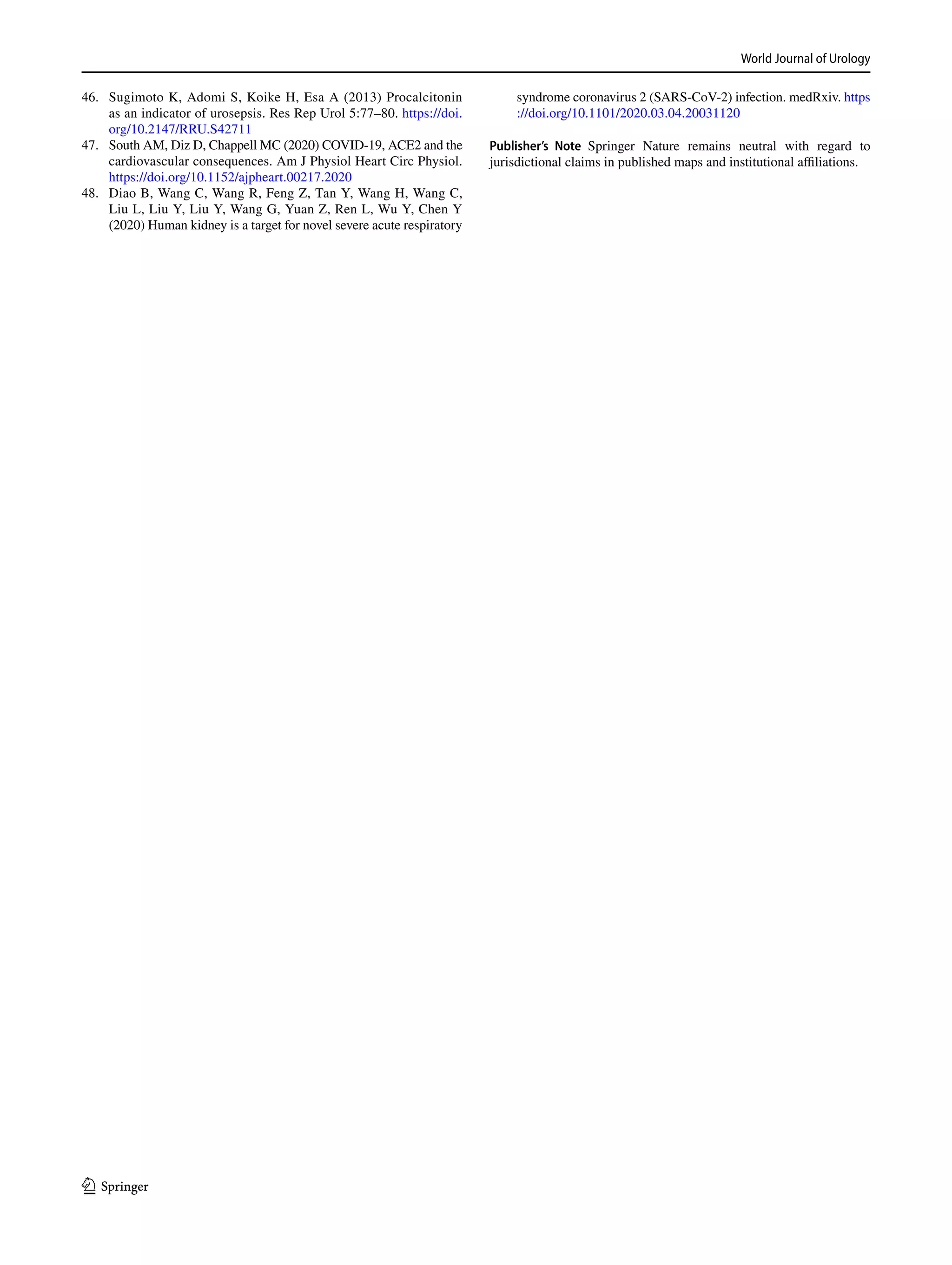 World Journal of Urology
1 3
	46.	 Sugimoto K, Adomi S, Koike H, Esa A (2013) Procalcitonin
as an indicator of urosepsis. Res Rep Urol 5:77–80. https​://doi.
org/10.2147/RRU.S4271​1
	47.	 South AM, Diz D, Chappell MC (2020) COVID-19, ACE2 and the
cardiovascular consequences. Am J Physiol Heart Circ Physiol.
https​://doi.org/10.1152/ajphe​art.00217​.2020
	48.	 Diao B, Wang C, Wang R, Feng Z, Tan Y, Wang H, Wang C,
Liu L, Liu Y, Liu Y, Wang G, Yuan Z, Ren L, Wu Y, Chen Y
(2020) Human kidney is a target for novel severe acute respiratory
syndrome coronavirus 2 (SARS-CoV-2) infection. medRxiv. https​
://doi.org/10.1101/2020.03.04.20031​120
Publisher’s Note Springer Nature remains neutral with regard to
jurisdictional claims in published maps and institutional affiliations.
 