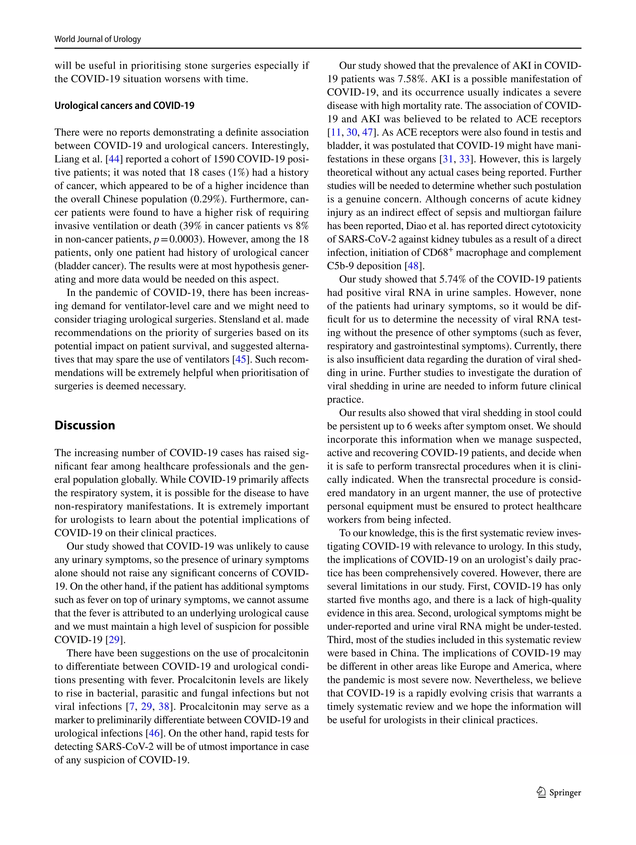 World Journal of Urology	
1 3
will be useful in prioritising stone surgeries especially if
the COVID-19 situation worsens with time.
Urological cancers and COVID‑19
There were no reports demonstrating a definite association
between COVID-19 and urological cancers. Interestingly,
Liang et al. [44] reported a cohort of 1590 COVID-19 posi-
tive patients; it was noted that 18 cases (1%) had a history
of cancer, which appeared to be of a higher incidence than
the overall Chinese population (0.29%). Furthermore, can-
cer patients were found to have a higher risk of requiring
invasive ventilation or death (39% in cancer patients vs 8%
in non-cancer patients, p = 0.0003). However, among the 18
patients, only one patient had history of urological cancer
(bladder cancer). The results were at most hypothesis gener-
ating and more data would be needed on this aspect.
In the pandemic of COVID-19, there has been increas-
ing demand for ventilator-level care and we might need to
consider triaging urological surgeries. Stensland et al. made
recommendations on the priority of surgeries based on its
potential impact on patient survival, and suggested alterna-
tives that may spare the use of ventilators [45]. Such recom-
mendations will be extremely helpful when prioritisation of
surgeries is deemed necessary.
Discussion
The increasing number of COVID-19 cases has raised sig-
nificant fear among healthcare professionals and the gen-
eral population globally. While COVID-19 primarily affects
the respiratory system, it is possible for the disease to have
non-respiratory manifestations. It is extremely important
for urologists to learn about the potential implications of
COVID-19 on their clinical practices.
Our study showed that COVID-19 was unlikely to cause
any urinary symptoms, so the presence of urinary symptoms
alone should not raise any significant concerns of COVID-
19. On the other hand, if the patient has additional symptoms
such as fever on top of urinary symptoms, we cannot assume
that the fever is attributed to an underlying urological cause
and we must maintain a high level of suspicion for possible
COVID-19 [29].
There have been suggestions on the use of procalcitonin
to differentiate between COVID-19 and urological condi-
tions presenting with fever. Procalcitonin levels are likely
to rise in bacterial, parasitic and fungal infections but not
viral infections [7, 29, 38]. Procalcitonin may serve as a
marker to preliminarily differentiate between COVID-19 and
urological infections [46]. On the other hand, rapid tests for
detecting SARS-CoV-2 will be of utmost importance in case
of any suspicion of COVID-19.
Our study showed that the prevalence of AKI in COVID-
19 patients was 7.58%. AKI is a possible manifestation of
COVID-19, and its occurrence usually indicates a severe
disease with high mortality rate. The association of COVID-
19 and AKI was believed to be related to ACE receptors
[11, 30, 47]. As ACE receptors were also found in testis and
bladder, it was postulated that COVID-19 might have mani-
festations in these organs [31, 33]. However, this is largely
theoretical without any actual cases being reported. Further
studies will be needed to determine whether such postulation
is a genuine concern. Although concerns of acute kidney
injury as an indirect effect of sepsis and multiorgan failure
has been reported, Diao et al. has reported direct cytotoxicity
of SARS-CoV-2 against kidney tubules as a result of a direct
infection, initiation of ­CD68+
macrophage and complement
C5b-9 deposition [48].
Our study showed that 5.74% of the COVID-19 patients
had positive viral RNA in urine samples. However, none
of the patients had urinary symptoms, so it would be dif-
ficult for us to determine the necessity of viral RNA test-
ing without the presence of other symptoms (such as fever,
respiratory and gastrointestinal symptoms). Currently, there
is also insufficient data regarding the duration of viral shed-
ding in urine. Further studies to investigate the duration of
viral shedding in urine are needed to inform future clinical
practice.
Our results also showed that viral shedding in stool could
be persistent up to 6 weeks after symptom onset. We should
incorporate this information when we manage suspected,
active and recovering COVID-19 patients, and decide when
it is safe to perform transrectal procedures when it is clini-
cally indicated. When the transrectal procedure is consid-
ered mandatory in an urgent manner, the use of protective
personal equipment must be ensured to protect healthcare
workers from being infected.
To our knowledge, this is the first systematic review inves-
tigating COVID-19 with relevance to urology. In this study,
the implications of COVID-19 on an urologist’s daily prac-
tice has been comprehensively covered. However, there are
several limitations in our study. First, COVID-19 has only
started five months ago, and there is a lack of high-quality
evidence in this area. Second, urological symptoms might be
under-reported and urine viral RNA might be under-tested.
Third, most of the studies included in this systematic review
were based in China. The implications of COVID-19 may
be different in other areas like Europe and America, where
the pandemic is most severe now. Nevertheless, we believe
that COVID-19 is a rapidly evolving crisis that warrants a
timely systematic review and we hope the information will
be useful for urologists in their clinical practices.
 