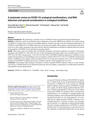 Vol.:(0123456789)1 3
World Journal of Urology
https://doi.org/10.1007/s00345-020-03246-4
TOPIC PAPER
A systematic review on COVID‑19: urological manifestations, viral RNA
detection and special considerations in urological conditions
Vinson Wai‑Shun Chan1
   · Peter Ka‑Fung Chiu2
 · Chi‑Hang Yee2
 · Yuhong Yuan3
 · Chi‑Fai Ng2
 ·
Jeremy Yuen‑Chun Teoh2
 
Received: 21 April 2020 / Accepted: 5 May 2020
© Springer-Verlag GmbH Germany, part of Springer Nature 2020
Abstract
Purpose and objective  We performed a systematic review on COVID-19 and its potential urological manifestations.
Methods  A literature search was performed using combination of keywords (MeSH terms and free text words) relating
to COVID-19, urology, faeces and stool on multiple databases. Primary outcomes were the urological manifestations of
COVID-19, and SARS-CoV-2 viral RNA detection in urine and stool samples. Meta-analyses were performed when there
were two or more studies reporting on the same outcome. Special considerations in urological conditions that were relevant
in the pandemic of COVID-19 were reported in a narrative manner.
Results  There were a total of 21 studies with 3714 COVID-19 patients, and urinary symptoms were absent in all of them.
In patients with COVID-19, 7.58% (95% CI 3.30–13.54%) developed acute kidney injury with a mortality rate of 93.27%
(95% CI 81.46–100%) amongst them. 5.74% (95% CI 2.88–9.44%) of COVID-19 patients had positive viral RNA in urine
samples, but the duration of viral shedding in urine was unknown. 65.82% (95% CI 45.71–83.51%) of COVID-19 patients had
positive viral RNA in stool samples, which were detected from 2 to 47 days from symptom onset. 31.6% of renal transplant
recipients with COVID-19 required non-invasive ventilation, and the overall mortality rate was 15.4%.
Conclusions  Acute kidney injury leading to mortality is common amongst COVID-19 patients, likely as a result of direct
viral toxicity. Viral RNA positivity was detected in both urine and stool samples, so precautions are needed when we perform
transurethral or transrectal procedures.
Keywords  COVID-19 · SARS-CoV-2 · Viral RNA · Urine · Stool · Urology · Acute kidney injury
Introduction
As cases of Coronavirus Disease 2019 (COVID-19) reaches
the 1.7 million mark, Severe Acute Respiratory Syndrome
Coronavirus 2 (SARS-CoV-2) has caused over 100,000
deaths worldwide. Typical symptoms of COVID-19 include
fever, cough, sore throat, fatigue, sputum production, short-
ness of breath and headache [1]. However, recent studies
showed that COVID-19 could have other non-respiratory
manifestations [2, 3]. As urologists, we manage patients with
urological symptoms, and we perform both transurethral and
transrectal procedures in our clinical practices. It is pos-
sible that we might encounter COVID-19 patients in our
urological practices. To protect ourselves, our colleagues
and our patients, it is important to understand thoroughly
about the urological manifestations of COVID-19, and the
possible routes of viral transmission via urine and stool. It is
also important to understand whether there are any special
Electronic supplementary material  The online version of this
article (https​://doi.org/10.1007/s0034​5-020-03246​-4) contains
supplementary material, which is available to authorized users.
*	 Jeremy Yuen‑Chun Teoh
	jeremyteoh@surgery.cuhk.edu.hk
1
	 School of Medicine, Faculty of Medicine and Health,
University of Leeds, Leeds, UK
2
	 S.H. Ho Urology Centre, Department of Surgery, 4/F LCW
Clinical Sciences Building, Prince of Wales Hospital, The
Chinese University of Hong Kong, 30‑32 Ngan Shing Street,
Shatin, New Territories, Hong Kong, China
3
	 Department of Medicine, McMaster University, Hamilton,
Canada
 