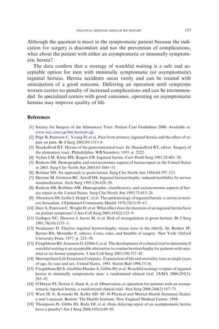 Although the question is moot in the symptomatic patient because the indi-
cation for surgery is discomfort and not the prevention of complications,
what about the patient with either an asymptomatic or minimally symptom-
atic hernia?
The data conﬁrm that a strategy of watchful waiting is a safe and ac-
ceptable option for men with minimally symptomatic (or asymptomatic)
inguinal hernias. Hernia accidents occur rarely and can be treated with
anticipation of a good outcome. Deferring an operation until symptoms
worsen carries no penalty of increased complications and can be recommen-
ded. In specialized centers with good outcomes, operating on asymptomatic
hernias may improve quality of life.
References
[1] Society for Surgery of the Alimentary Tract. Patient Care Guidelines 2000. Available at:
www.ssat.com/cgi-bin/hernia6.cgi.
[2] Page B, Paterson C, Young D, et al. Pain from primary inguinal hernia and the eﬀect of re-
pair on pain. Br J Surg 2002;89:1315–8.
[3] Shackelford RT. Hernia of the gastrointestinal tract. In: Shackelford RT, editor. Surgery of
the alimentary tract. Philadelphia: WB Saunders; 1955. p. 2222.
[4] Nyhus LM, Klein MS, Rogers FB. Inguinal hernia. Curr Probl Surg 1991;28:401–50.
[5] Rutkow IM. Demographic and socioeconomic aspects of hernia repair in the United States
in 2003. Surg Clin North Am 2003;83:1045–51.
[6] Berliner SD. An approach to groin hernia. Surg Clin North Am 1984;64:197–213.
[7] Deysine M, Grimson RC, Soroﬀ HS. Inguinal herniorrhaphy: reduced morbidity by service
standardization. Arch Surg 1991;126:628–30.
[8] Rutkow IM, Robbins AW. Demographic, classiﬁcatory, and socioeconomic aspects of her-
nia repair in the United States. Surg Clin North Am 1993;73:413–26.
[9] Abramson JH, Goﬁn J, Hopp C, et al. The epidemiology of inguinal hernia: a survey in west-
ern Jerusalem. J Epidemiol Community Health 1978;32(1):59–67.
[10] Hair A, Paterson C, Wright D, et al. What eﬀect does the duration of an inguinal hernia have
on patient symptoms? J Am Coll Surg 2001;193(2):125–9.
[11] Gallegos NC, Dawson J, Jarvis M, et al. Risk of strangulation in groin hernias. Br J Surg
1991;78(10):1171–3.
[12] Neuhauser D. Elective inguinal herniorrhaphy versus truss in the elderly. In: Bunker JP,
Barnes BA, Mosteller F, editors. Costs, risks, and beneﬁts of surgery. New York: Oxford
University Press; 1977. p. 223–39.
[13] Fitzgibbons RJ, Jonasson O, Gibbs J, et al. The development of a clinical trial to determine if
watchful waiting is an acceptable alternative to routine herniorrhaphy for patients with min-
imal or no hernia symptoms. J Am Coll Surg 2003;196:737–42.
[14] Metropolitan Life Insurance Company. Expectation of life and mortality rates at single years
of age, by race and sex. United States, 1991. Statist Bull 1996;75:16.
[15] Fitzgibbons RJ Jr, Giobbie-Hurder A, Gibbs JO, et al. Watchful waiting vs repair of inguinal
hernia in minimally symptomatic men: a randomized clinical trial. JAMA 2006;295(3):
285–92.
[16] O’Dwyer PJ, Norrie J, Alani A, et al. Observation or operation for patients with an asymp-
tomatic inguinal hernia: a randomized clinical trial. Ann Surg 2006;244(2):167–73.
[17] Ware JE Jr, Kosinski M, Keller SD. SF-36 Physical and Mental Health Summary Scales:
a user’s manual. Boston: The Health Institute, New England Medical Center; 1994.
[18] Thompson JS, Gibbs JO, Reda DJ, et al. Does delaying repair of an asymptomatic hernia
have a penalty? Am J Surg 2008;195(1):89–93.
137
INGUINAL HERNIAS: SHOULD WE REPAIR?
 