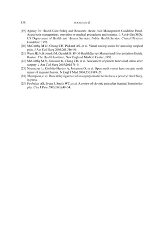 [19] Agency for Health Care Policy and Research. Acute Pain Management Guideline Panel.
Acute pain management: operative or medical procedures and trauma. 1. Rockville (MD):
US Department of Health and Human Services, Public Health Service. Clinical Practice
Guideline; 1992.
[20] McCarthy M Jr, Chang CH, Pickard AS, et al. Visual analog scales for assessing surgical
pain. J Am Coll Surg 2005;201:246–50.
[21] Ware JE Jr, Kosinski M, Gandek B. SF-36 Health Survey Manual and Interpretation Guide.
Boston: The Health Institute, New England Medical Center; 1993.
[22] McCarthy M Jr, Jonasson O, Chang CH, et al. Assessment of patient functional status after
surgery. J Am Coll Surg 2005;201:171–9.
[23] Neumayer L, Giobbie-Hurder A, Jonasson O, et al. Open mesh versus laparoscopic mesh
repair of inguinal hernia. N Engl J Med 2004;350:1819–27.
[24] Thompson, et al. Does delaying repair of an asymptomatic hernia have a penalty? Am J Surg,
in press.
[25] Poobalan AS, Bruce J, Smith WC, et al. A review of chronic pain after inguinal herniorrha-
phy. Clin J Pain 2003;19(1):48–54.
138 TURAGA et al
 