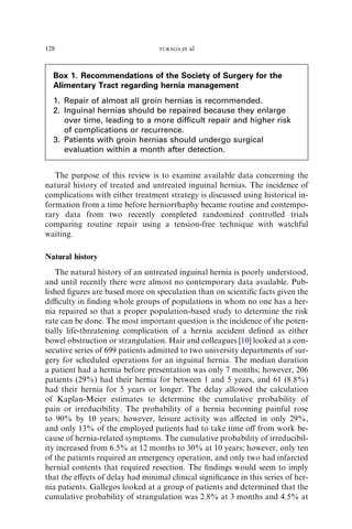 The purpose of this review is to examine available data concerning the
natural history of treated and untreated inguinal hernias. The incidence of
complications with either treatment strategy is discussed using historical in-
formation from a time before herniorrhaphy became routine and contempo-
rary data from two recently completed randomized controlled trials
comparing routine repair using a tension-free technique with watchful
waiting.
Natural history
The natural history of an untreated inguinal hernia is poorly understood,
and until recently there were almost no contemporary data available. Pub-
lished ﬁgures are based more on speculation than on scientiﬁc facts given the
diﬃculty in ﬁnding whole groups of populations in whom no one has a her-
nia repaired so that a proper population-based study to determine the risk
rate can be done. The most important question is the incidence of the poten-
tially life-threatening complication of a hernia accident deﬁned as either
bowel obstruction or strangulation. Hair and colleagues [10] looked at a con-
secutive series of 699 patients admitted to two university departments of sur-
gery for scheduled operations for an inguinal hernia. The median duration
a patient had a hernia before presentation was only 7 months; however, 206
patients (29%) had their hernia for between 1 and 5 years, and 61 (8.8%)
had their hernia for 5 years or longer. The delay allowed the calculation
of Kaplan-Meier estimates to determine the cumulative probability of
pain or irreducibility. The probability of a hernia becoming painful rose
to 90% by 10 years; however, leisure activity was aﬀected in only 29%,
and only 13% of the employed patients had to take time oﬀ from work be-
cause of hernia-related symptoms. The cumulative probability of irreducibil-
ity increased from 6.5% at 12 months to 30% at 10 years; however, only ten
of the patients required an emergency operation, and only two had infarcted
hernial contents that required resection. The ﬁndings would seem to imply
that the eﬀects of delay had minimal clinical signiﬁcance in this series of her-
nia patients. Gallegos looked at a group of patients and determined that the
cumulative probability of strangulation was 2.8% at 3 months and 4.5% at
Box 1. Recommendations of the Society of Surgery for the
Alimentary Tract regarding hernia management
1. Repair of almost all groin hernias is recommended.
2. Inguinal hernias should be repaired because they enlarge
over time, leading to a more difficult repair and higher risk
of complications or recurrence.
3. Patients with groin hernias should undergo surgical
evaluation within a month after detection.
128 TURAGA et al
 