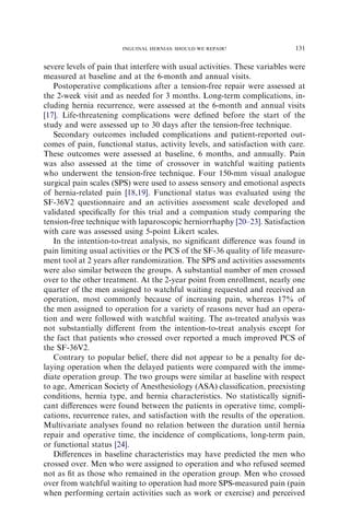 severe levels of pain that interfere with usual activities. These variables were
measured at baseline and at the 6-month and annual visits.
Postoperative complications after a tension-free repair were assessed at
the 2-week visit and as needed for 3 months. Long-term complications, in-
cluding hernia recurrence, were assessed at the 6-month and annual visits
[17]. Life-threatening complications were deﬁned before the start of the
study and were assessed up to 30 days after the tension-free technique.
Secondary outcomes included complications and patient-reported out-
comes of pain, functional status, activity levels, and satisfaction with care.
These outcomes were assessed at baseline, 6 months, and annually. Pain
was also assessed at the time of crossover in watchful waiting patients
who underwent the tension-free technique. Four 150-mm visual analogue
surgical pain scales (SPS) were used to assess sensory and emotional aspects
of hernia-related pain [18,19]. Functional status was evaluated using the
SF-36V2 questionnaire and an activities assessment scale developed and
validated speciﬁcally for this trial and a companion study comparing the
tension-free technique with laparoscopic herniorrhaphy [20–23]. Satisfaction
with care was assessed using 5-point Likert scales.
In the intention-to-treat analysis, no signiﬁcant diﬀerence was found in
pain limiting usual activities or the PCS of the SF-36 quality of life measure-
ment tool at 2 years after randomization. The SPS and activities assessments
were also similar between the groups. A substantial number of men crossed
over to the other treatment. At the 2-year point from enrollment, nearly one
quarter of the men assigned to watchful waiting requested and received an
operation, most commonly because of increasing pain, whereas 17% of
the men assigned to operation for a variety of reasons never had an opera-
tion and were followed with watchful waiting. The as-treated analysis was
not substantially diﬀerent from the intention-to-treat analysis except for
the fact that patients who crossed over reported a much improved PCS of
the SF-36V2.
Contrary to popular belief, there did not appear to be a penalty for de-
laying operation when the delayed patients were compared with the imme-
diate operation group. The two groups were similar at baseline with respect
to age, American Society of Anesthesiology (ASA) classiﬁcation, preexisting
conditions, hernia type, and hernia characteristics. No statistically signiﬁ-
cant diﬀerences were found between the patients in operative time, compli-
cations, recurrence rates, and satisfaction with the results of the operation.
Multivariate analyses found no relation between the duration until hernia
repair and operative time, the incidence of complications, long-term pain,
or functional status [24].
Diﬀerences in baseline characteristics may have predicted the men who
crossed over. Men who were assigned to operation and who refused seemed
not as ﬁt as those who remained in the operation group. Men who crossed
over from watchful waiting to operation had more SPS-measured pain (pain
when performing certain activities such as work or exercise) and perceived
131
INGUINAL HERNIAS: SHOULD WE REPAIR?
 