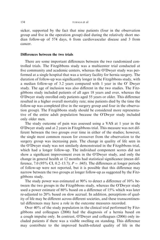 sicker, supported by the fact that nine patients (four in the observation
group and ﬁve in the operation group) died during the relatively short me-
dian follow-up of 574 days, 6 from cardiovascular disease and 3 from
cancer.
Diﬀerences between the two trials
There are some important diﬀerences between the two randomized con-
trolled trials. The Fitzgibbons study was a multicenter trial conducted at
ﬁve community and academic centers, whereas the O’Dwyer study was per-
formed at a single hospital that was a tertiary facility for hernia surgery. The
duration of follow-up was signiﬁcantly longer in the Fitzgibbons study, with
a median follow-up of 3.2 years compared with 1 year in the O’ Dwyer
study. The age of inclusion was also diﬀerent in the two studies. The Fitz-
gibbons study included patients of all ages 18 years and over, whereas the
O’Dwyer study enrolled only patients aged 55 years or older. This diﬀerence
resulted in a higher overall mortality rate; nine patients died by the time the
follow-up was completed (ﬁve in the surgery group and four in the observa-
tion group). The Fitzgibbons study should be considered more representa-
tive of the entire adult population because the O’Dwyer study included
only older men.
The study outcome of pain was assessed using a VAS at 1 year in the
O’Dwyer study and at 2 years in Fitzgibbons trial. This measure was not dif-
ferent between the two groups over time in either of the studies; however,
the single most common reason for crossover from the observation to the
surgery group was increasing pain. The change in quality of life seen in
the O’Dwyer study was not similarly demonstrated in the Fitzgibbons trial,
which had a longer follow-up. The individual component scores did not
show a signiﬁcant improvement even in the O’Dwyer study, and only the
change in general health at 12 months had statistical signiﬁcance (mean dif-
ference, 7.0 (95% CI, 0.2–13.7); P ¼ .045). The diﬀerences at longer periods
of follow-up were not reported, but it is possible that this diﬀerence may
narrow between the two groups at longer follow-up as suggested by the Fitz-
gibbons study.
The study power was estimated at 90% to detect a diﬀerence of 10% be-
tween the two groups in the Fitzgibbons study, whereas the O’Dwyer study
used a power estimate of 80% based on a diﬀerence of 15% which was later
re-adjusted to 20% based on slow accrual. In addition, perceptions of qual-
ity of life may be diﬀerent across diﬀerent societies, and these transcontinen-
tal diﬀerences may have a role in the outcome measures recorded.
Over 40% of the study population in the clinical trial performed by Fitz-
gibbons and colleagues (2006) had the diagnosis of a hernia based on
a cough impulse only. In contrast, O’Dwyer and colleagues (2006) only in-
cluded patients if there was a visible swelling on standing. This diﬀerence
may contribute to the improved health-related quality of life in the
134 TURAGA et al
 