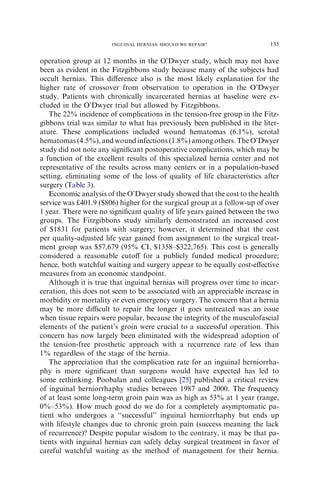 operation group at 12 months in the O’Dwyer study, which may not have
been as evident in the Fitzgibbons study because many of the subjects had
occult hernias. This diﬀerence also is the most likely explanation for the
higher rate of crossover from observation to operation in the O’Dwyer
study. Patients with chronically incarcerated hernias at baseline were ex-
cluded in the O’Dwyer trial but allowed by Fitzgibbons.
The 22% incidence of complications in the tension-free group in the Fitz-
gibbons trial was similar to what has previously been published in the liter-
ature. These complications included wound hematomas (6.1%), scrotal
hematomas (4.5%), and wound infections (1.8%) among others. The O’Dwyer
study did not note any signiﬁcant postoperative complications, which may be
a function of the excellent results of this specialized hernia center and not
representative of the results across many centers or in a population-based
setting, eliminating some of the loss of quality of life characteristics after
surgery (Table 3).
Economic analysis of the O’Dwyer study showed that the cost to the health
service was £401.9 ($806) higher for the surgical group at a follow-up of over
1 year. There were no signiﬁcant quality of life years gained between the two
groups. The Fitzgibbons study similarly demonstrated an increased cost
of $1831 for patients with surgery; however, it determined that the cost
per quality-adjusted life year gained from assignment to the surgical treat-
ment group was $57,679 (95% CI, $1358–$322,765). This cost is generally
considered a reasonable cutoﬀ for a publicly funded medical procedure;
hence, both watchful waiting and surgery appear to be equally cost-eﬀective
measures from an economic standpoint.
Although it is true that inguinal hernias will progress over time to incar-
ceration, this does not seem to be associated with an appreciable increase in
morbidity or mortality or even emergency surgery. The concern that a hernia
may be more diﬃcult to repair the longer it goes untreated was an issue
when tissue repairs were popular, because the integrity of the musculofascial
elements of the patient’s groin were crucial to a successful operation. This
concern has now largely been eliminated with the widespread adoption of
the tension-free prosthetic approach with a recurrence rate of less than
1% regardless of the stage of the hernia.
The appreciation that the complication rate for an inguinal herniorrha-
phy is more signiﬁcant than surgeons would have expected has led to
some rethinking. Poobalan and colleagues [25] published a critical review
of inguinal herniorrhaphy studies between 1987 and 2000. The frequency
of at least some long-term groin pain was as high as 53% at 1 year (range,
0%–53%). How much good do we do for a completely asymptomatic pa-
tient who undergoes a ‘‘successful’’ inguinal herniorrhaphy but ends up
with lifestyle changes due to chronic groin pain (success meaning the lack
of recurrence)? Despite popular wisdom to the contrary, it may be that pa-
tients with inguinal hernias can safely delay surgical treatment in favor of
careful watchful waiting as the method of management for their hernia.
135
INGUINAL HERNIAS: SHOULD WE REPAIR?
 
