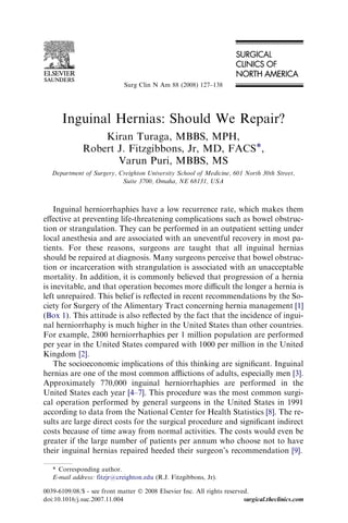 Inguinal Hernias: Should We Repair?
Kiran Turaga, MBBS, MPH,
Robert J. Fitzgibbons, Jr, MD, FACS*,
Varun Puri, MBBS, MS
Department of Surgery, Creighton University School of Medicine, 601 North 30th Street,
Suite 3700, Omaha, NE 68131, USA
Inguinal herniorrhaphies have a low recurrence rate, which makes them
eﬀective at preventing life-threatening complications such as bowel obstruc-
tion or strangulation. They can be performed in an outpatient setting under
local anesthesia and are associated with an uneventful recovery in most pa-
tients. For these reasons, surgeons are taught that all inguinal hernias
should be repaired at diagnosis. Many surgeons perceive that bowel obstruc-
tion or incarceration with strangulation is associated with an unacceptable
mortality. In addition, it is commonly believed that progression of a hernia
is inevitable, and that operation becomes more diﬃcult the longer a hernia is
left unrepaired. This belief is reﬂected in recent recommendations by the So-
ciety for Surgery of the Alimentary Tract concerning hernia management [1]
(Box 1). This attitude is also reﬂected by the fact that the incidence of ingui-
nal herniorrhaphy is much higher in the United States than other countries.
For example, 2800 herniorrhaphies per 1 million population are performed
per year in the United States compared with 1000 per million in the United
Kingdom [2].
The socioeconomic implications of this thinking are signiﬁcant. Inguinal
hernias are one of the most common aﬄictions of adults, especially men [3].
Approximately 770,000 inguinal herniorrhaphies are performed in the
United States each year [4–7]. This procedure was the most common surgi-
cal operation performed by general surgeons in the United States in 1991
according to data from the National Center for Health Statistics [8]. The re-
sults are large direct costs for the surgical procedure and signiﬁcant indirect
costs because of time away from normal activities. The costs would even be
greater if the large number of patients per annum who choose not to have
their inguinal hernias repaired heeded their surgeon’s recommendation [9].
* Corresponding author.
E-mail address: fitzjr@creighton.edu (R.J. Fitzgibbons, Jr).
0039-6109/08/$ - see front matter Ó 2008 Elsevier Inc. All rights reserved.
doi:10.1016/j.suc.2007.11.004 surgical.theclinics.com
Surg Clin N Am 88 (2008) 127–138
 