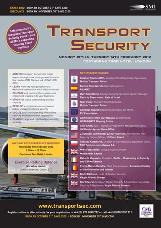 EARLY BIRD BOOK BY OCTOBER 31ST SAVE £300
  DISCOUNTS BOOK BY NOVEMBER 30TH SAVE £100




          sents it’s
  SMi pre ansport
         al Tr
inaugur ent - part
          ev
Security xpanding
           e
  of SMi’s       ent
     Security Ev
        Portfolio




  • ANALYSE transport security for major                      KEY SPEAKERS INCLUDE:
    events through case study presentations for               Stephen Thomas QPM, Assistant Chief Constable, Operations,
    the London 2012 Olympics & UEFA EURO
                                                              British Transport Police
    2012
  • LEARN from key note presenters in                         Aurelio Rojo Garrido, General Secretary,
    dedicated sessions for each industry sector               ALAMYS




                           www.transportsec.com
  • COMPARE and contrast the sessions and                     Dvir Rubinshtein, Aviation Security Operation Center Manager,
    implement lessons in to your business
                                                              Security Department, State of Israel
  • STUDY hot topics surrounding aviation
    security                                                  Alan Pacey, Assistant Chief Constable,
  • DEVELOP a comprehensive overview of                       British Transport Police
    public transport network security                         Christian Dupont, Deputy Head of Unit, DG MOVE,
  • UPDATE your understanding of maritime                     EU Commission
    security and international cooperation
                                                              Commander Stein Olav Hagalid, Branch Head,




      Exercise Rolling Defence
  • EXAMINE cargo and road haulage security
    strategy                                                  NCAGS/NATO Shipping Centre
                                                              Tony Smith, SRO – Olympics Programme Management Office,
                                                              UK Border Agency Home Office
                                                              Lieutenant Commander Zachary Koehler, International Port
                                              Monday 13th & tuesday 14th February 2012




                                                              Security Liaison Officer, US Coast Guard
                                                                Copthorne tara hotel, london




                                                              Tadeusz Kaczmarek, Director of International Cooperation Office,
   HALF-DAY POST-CONFERENCE WORKSHOP
                                                              PKP Polskie Linie kolejowe S.A
        Wednesday 15th February 2012
             9.00am – 12.30pm                                 Mike Fazackerley, Group Security Director,
        Copthorne Tara Hotel, London                          Manchester Airport
                                                              Roberto Mugavero, President, Osdife - Observatory on Security
                                                              and CBRNe Defence
                Workshop leader:                              Florin-Marius Dumitru, Chief Commissioner, Romanian Ministry
          Charlie Swanson, Owner, STC                         of Administration and Interior
                                                              Andy Blackwell, Head of Aviation Security,
                                                              Virgin Atlantic Airways
                                                              Ally Shearer, Manager, Border Security & Facilitation Corporate
                                                              Security & Resilience, Virgin Atlantic Airways




Register online or alternatively fax your registration to +44 (0) 870 9090 712 or call +44 (0) 870 9090 711
                BOOK BY OCTOBER 31ST SAVE £300 I BOOK BY NOVEMBER 30TH SAVE £100
 