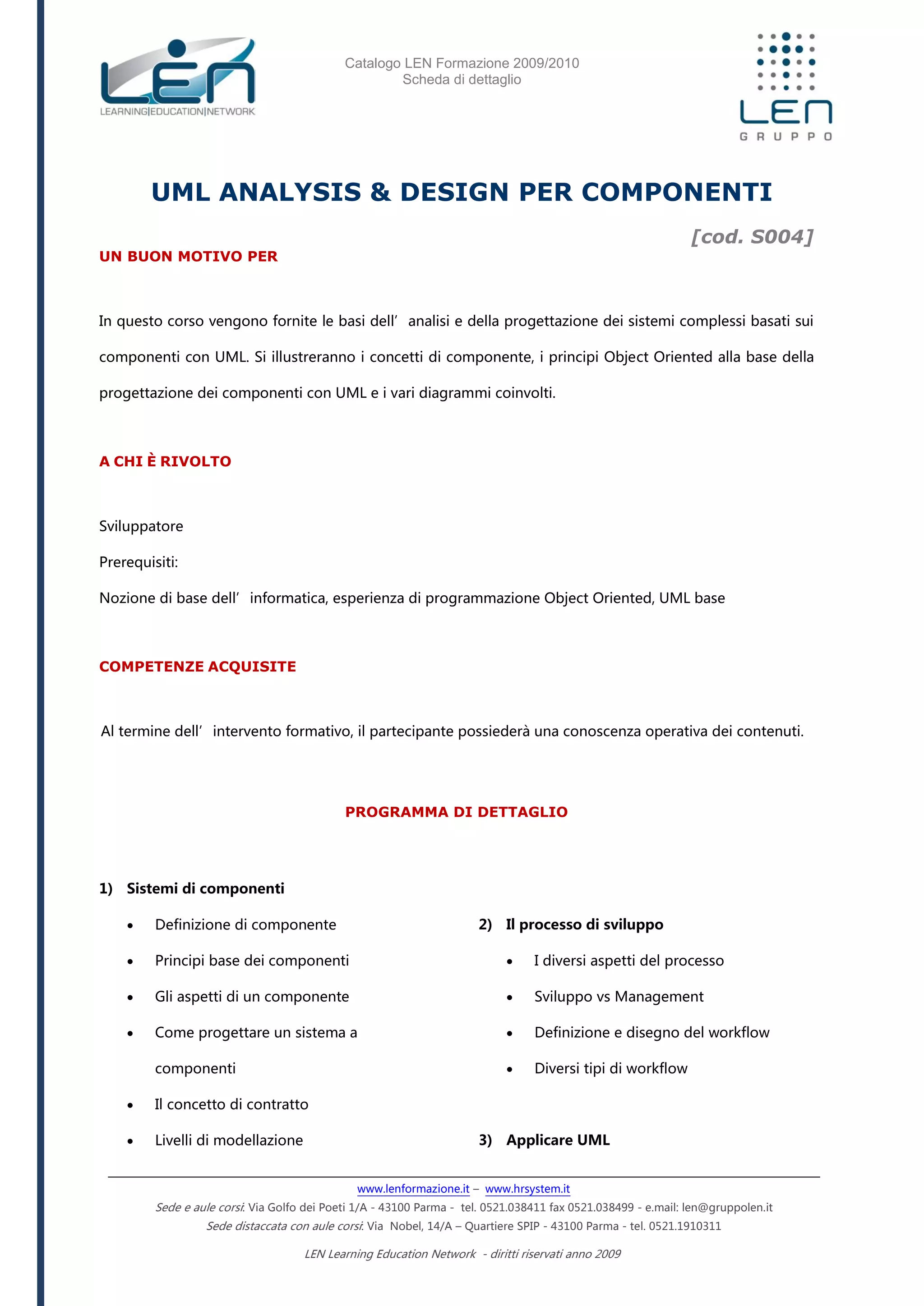 Catalogo LEN Formazione 2009/2010
Scheda di dettaglio
www.lenformazione.it – www.hrsystem.it
Sede e aule corsi: Via Golfo dei Poeti 1/A - 43100 Parma - tel. 0521.038411 fax 0521.038499 - e.mail: len@gruppolen.it
Sede distaccata con aule corsi: Via Nobel, 14/A – Quartiere SPIP - 43100 Parma - tel. 0521.1910311
LEN Learning Education Network - diritti riservati anno 2009
UML ANALYSIS & DESIGN PER COMPONENTI
[cod. S004]
UN BUON MOTIVO PER
In questo corso vengono fornite le basi dell’analisi e della progettazione dei sistemi complessi basati sui
componenti con UML. Si illustreranno i concetti di componente, i principi Object Oriented alla base della
progettazione dei componenti con UML e i vari diagrammi coinvolti.
A CHI È RIVOLTO
Sviluppatore
Prerequisiti:
Nozione di base dell’informatica, esperienza di programmazione Object Oriented, UML base
COMPETENZE ACQUISITE
Al termine dell’intervento formativo, il partecipante possiederà una conoscenza operativa dei contenuti.
PROGRAMMA DI DETTAGLIO
1) Sistemi di componenti
 Definizione di componente
 Principi base dei componenti
 Gli aspetti di un componente
 Come progettare un sistema a
componenti
 Il concetto di contratto
 Livelli di modellazione
2) Il processo di sviluppo
 I diversi aspetti del processo
 Sviluppo vs Management
 Definizione e disegno del workflow
 Diversi tipi di workflow
3) Applicare UML
 