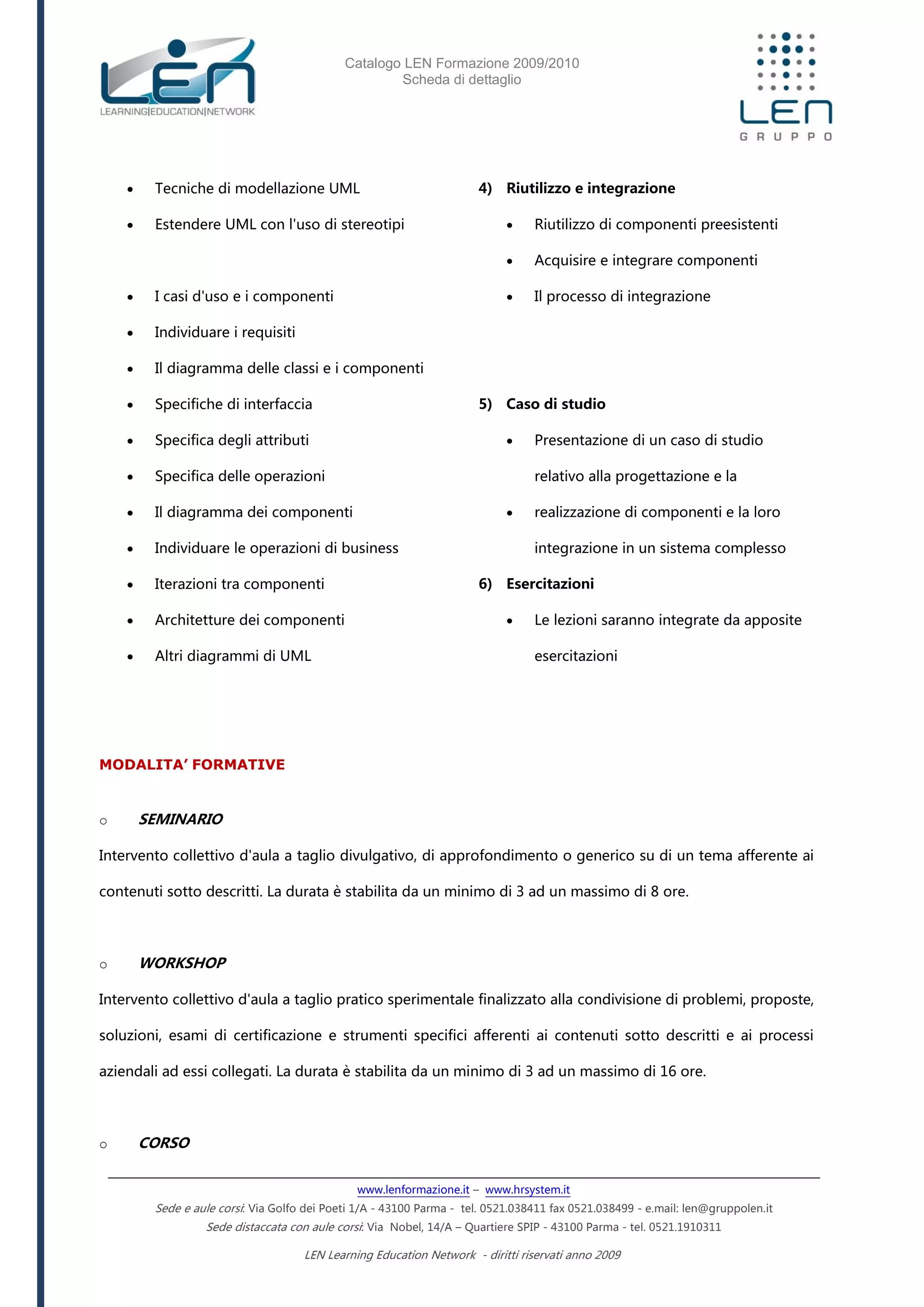 Catalogo LEN Formazione 2009/2010
Scheda di dettaglio
www.lenformazione.it – www.hrsystem.it
Sede e aule corsi: Via Golfo dei Poeti 1/A - 43100 Parma - tel. 0521.038411 fax 0521.038499 - e.mail: len@gruppolen.it
Sede distaccata con aule corsi: Via Nobel, 14/A – Quartiere SPIP - 43100 Parma - tel. 0521.1910311
LEN Learning Education Network - diritti riservati anno 2009
 Tecniche di modellazione UML
 Estendere UML con l'uso di stereotipi
 I casi d'uso e i componenti
 Individuare i requisiti
 Il diagramma delle classi e i componenti
 Specifiche di interfaccia
 Specifica degli attributi
 Specifica delle operazioni
 Il diagramma dei componenti
 Individuare le operazioni di business
 Iterazioni tra componenti
 Architetture dei componenti
 Altri diagrammi di UML
4) Riutilizzo e integrazione
 Riutilizzo di componenti preesistenti
 Acquisire e integrare componenti
 Il processo di integrazione
5) Caso di studio
 Presentazione di un caso di studio
relativo alla progettazione e la
 realizzazione di componenti e la loro
integrazione in un sistema complesso
6) Esercitazioni
 Le lezioni saranno integrate da apposite
esercitazioni
MODALITA’ FORMATIVE
o SEMINARIO
Intervento collettivo d'aula a taglio divulgativo, di approfondimento o generico su di un tema afferente ai
contenuti sotto descritti. La durata è stabilita da un minimo di 3 ad un massimo di 8 ore.
o WORKSHOP
Intervento collettivo d'aula a taglio pratico sperimentale finalizzato alla condivisione di problemi, proposte,
soluzioni, esami di certificazione e strumenti specifici afferenti ai contenuti sotto descritti e ai processi
aziendali ad essi collegati. La durata è stabilita da un minimo di 3 ad un massimo di 16 ore.
o CORSO
 