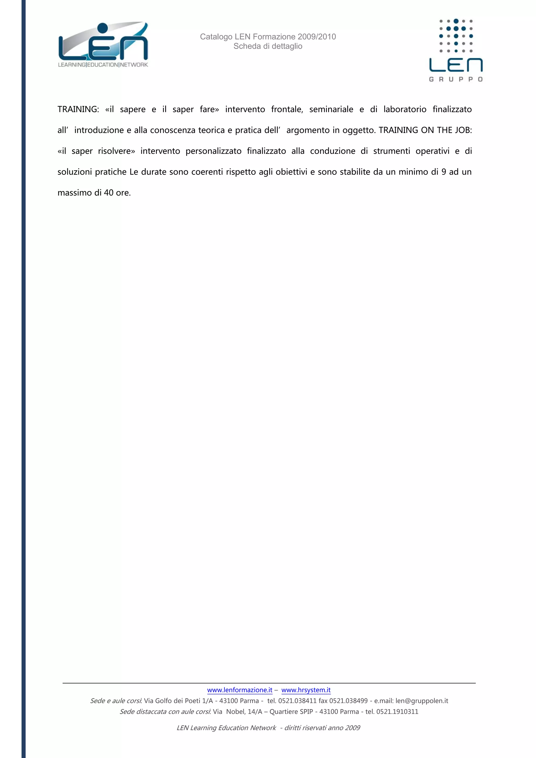 Catalogo LEN Formazione 2009/2010
Scheda di dettaglio
www.lenformazione.it – www.hrsystem.it
Sede e aule corsi: Via Golfo dei Poeti 1/A - 43100 Parma - tel. 0521.038411 fax 0521.038499 - e.mail: len@gruppolen.it
Sede distaccata con aule corsi: Via Nobel, 14/A – Quartiere SPIP - 43100 Parma - tel. 0521.1910311
LEN Learning Education Network - diritti riservati anno 2009
TRAINING: «il sapere e il saper fare» intervento frontale, seminariale e di laboratorio finalizzato
all’introduzione e alla conoscenza teorica e pratica dell’argomento in oggetto. TRAINING ON THE JOB:
«il saper risolvere» intervento personalizzato finalizzato alla conduzione di strumenti operativi e di
soluzioni pratiche Le durate sono coerenti rispetto agli obiettivi e sono stabilite da un minimo di 9 ad un
massimo di 40 ore.
 