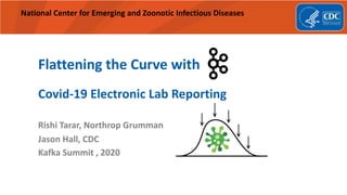 National Center for Emerging and Zoonotic Infectious Diseases
Flattening the Curve with
Covid-19 Electronic Lab Reporting
Rishi Tarar, Northrop Grumman
Jason Hall, CDC
Kafka Summit , 2020
 