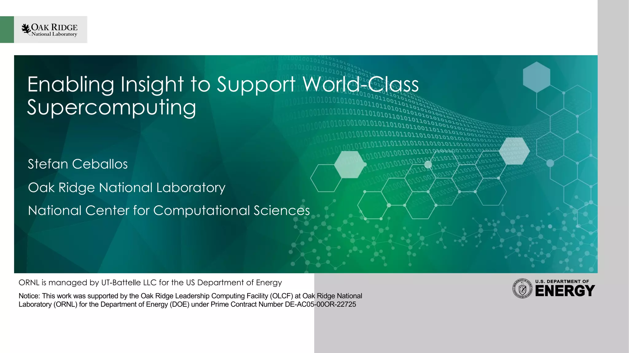 ORNL is managed by UT-Battelle LLC for the US Department of Energy
Enabling Insight to Support World-Class
Supercomputing
Stefan Ceballos
Oak Ridge National Laboratory
National Center for Computational Sciences
Notice: This work was supported by the Oak Ridge Leadership Computing Facility (OLCF) at Oak Ridge National
Laboratory (ORNL) for the Department of Energy (DOE) under Prime Contract Number DE-AC05-00OR-22725
 