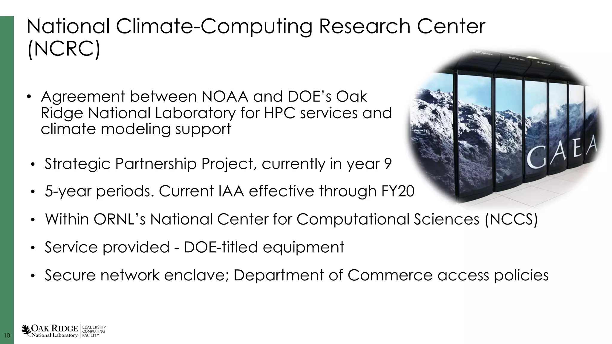 10
National Climate-Computing Research Center
(NCRC)
• Strategic Partnership Project, currently in year 9
• 5-year periods. Current IAA effective through FY20
• Within ORNL’s National Center for Computational Sciences (NCCS)
• Service provided - DOE-titled equipment
• Secure network enclave; Department of Commerce access policies
• Agreement between NOAA and DOE’s Oak
Ridge National Laboratory for HPC services and
climate modeling support
 