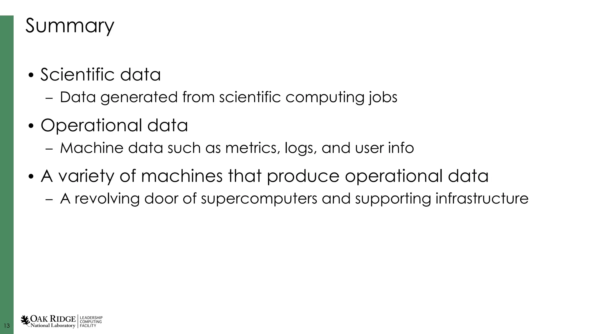 13
Summary
• Scientific data
– Data generated from scientific computing jobs
• Operational data
– Machine data such as metrics, logs, and user info
• A variety of machines that produce operational data
– A revolving door of supercomputers and supporting infrastructure
 