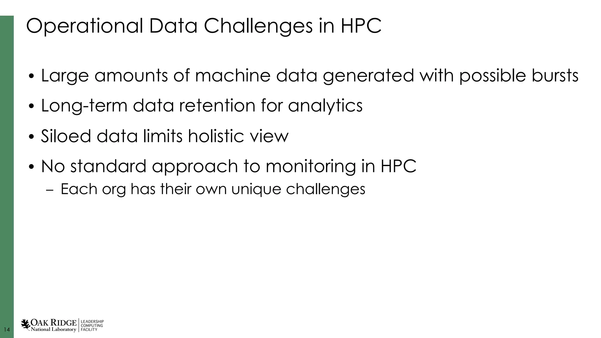 14
Operational Data Challenges in HPC
• Large amounts of machine data generated with possible bursts
• Long-term data retention for analytics
• Siloed data limits holistic view
• No standard approach to monitoring in HPC
– Each org has their own unique challenges
 
