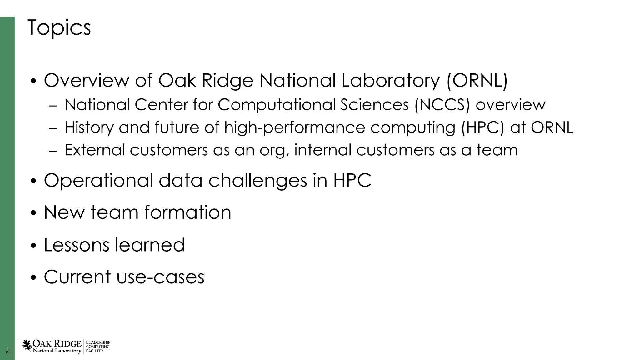 2
Topics
• Overview of Oak Ridge National Laboratory (ORNL)
– National Center for Computational Sciences (NCCS) overview
– History and future of high-performance computing (HPC) at ORNL
– External customers as an org, internal customers as a team
• Operational data challenges in HPC
• New team formation
• Lessons learned
• Current use-cases
 