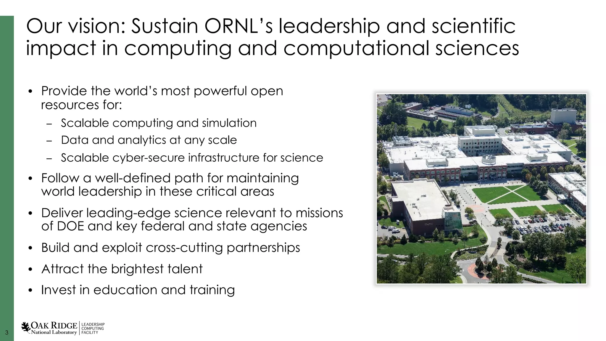 3
Our vision: Sustain ORNL’s leadership and scientific
impact in computing and computational sciences
• Provide the world’s most powerful open
resources for:
– Scalable computing and simulation
– Data and analytics at any scale
– Scalable cyber-secure infrastructure for science
• Follow a well-defined path for maintaining
world leadership in these critical areas
• Deliver leading-edge science relevant to missions
of DOE and key federal and state agencies
• Build and exploit cross-cutting partnerships
• Attract the brightest talent
• Invest in education and training
 