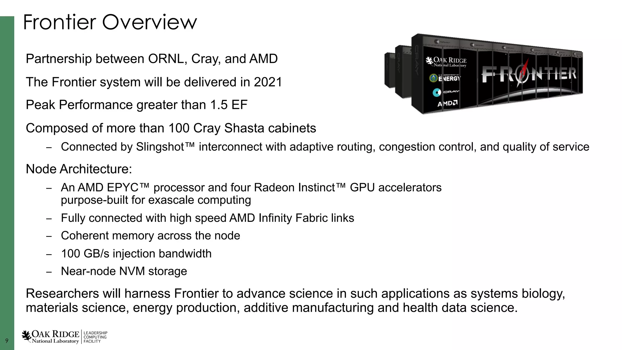99
Frontier Overview
Partnership between ORNL, Cray, and AMD
The Frontier system will be delivered in 2021
Peak Performance greater than 1.5 EF
Composed of more than 100 Cray Shasta cabinets
– Connected by Slingshot™ interconnect with adaptive routing, congestion control, and quality of service
Node Architecture:
– An AMD EPYC™ processor and four Radeon Instinct™ GPU accelerators
purpose-built for exascale computing
– Fully connected with high speed AMD Infinity Fabric links
– Coherent memory across the node
– 100 GB/s injection bandwidth
– Near-node NVM storage
Researchers will harness Frontier to advance science in such applications as systems biology,
materials science, energy production, additive manufacturing and health data science.
 
