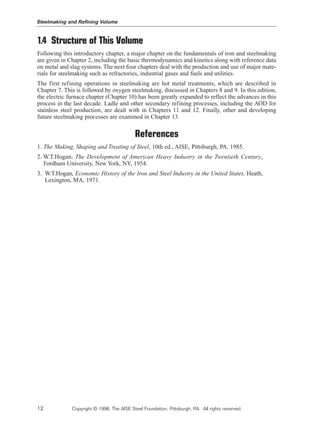 1.4 Structure of This Volume
Following this introductory chapter, a major chapter on the fundamentals of iron and steelmaking
are given in Chapter 2, including the basic thermodynamics and kinetics along with reference data
on metal and slag systems. The next four chapters deal with the production and use of major mate-
rials for steelmaking such as refractories, industrial gases and fuels and utilities.
The first refining operations in steelmaking are hot metal treatments, which are described in
Chapter 7. This is followed by oxygen steelmaking, discussed in Chapters 8 and 9. In this edition,
the electric furnace chapter (Chapter 10) has been greatly expanded to reflect the advances in this
process in the last decade. Ladle and other secondary refining processes, including the AOD for
stainless steel production, are dealt with in Chapters 11 and 12. Finally, other and developing
future steelmaking processes are examined in Chapter 13.
References
1. The Making, Shaping and Treating of Steel, 10th ed., AISE, Pittsburgh, PA, 1985.
2. W.T.Hogan, The Development of American Heavy Industry in the Twentieth Century,
Fordham University, New York, NY, 1954.
3. W.T.Hogan, Economic History of the Iron and Steel Industry in the United States, Heath,
Lexington, MA, 1971.
Steelmaking and Refining Volume
12 Copyright © 1998, The AISE Steel Foundation, Pittsburgh, PA. All rights reserved.
 