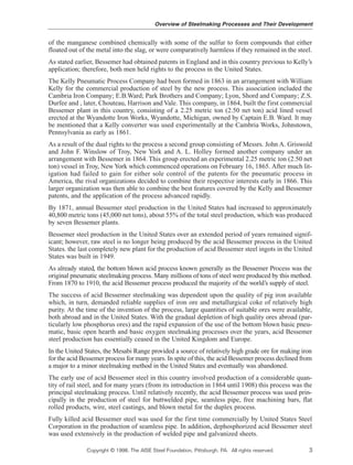 of the manganese combined chemically with some of the sulfur to form compounds that either
floated out of the metal into the slag, or were comparatively harmless if they remained in the steel.
As stated earlier, Bessemer had obtained patents in England and in this country previous to Kelly’s
application; therefore, both men held rights to the process in the United States.
The Kelly Pneumatic Process Company had been formed in 1863 in an arrangement with William
Kelly for the commercial production of steel by the new process. This association included the
Cambria Iron Company; E.B.Ward; Park Brothers and Company; Lyon, Shord and Company; Z.S.
Durfee and , later, Chouteau, Harrison and Vale. This company, in 1864, built the first commercial
Bessemer plant in this country, consisting of a 2.25 metric ton (2.50 net ton) acid lined vessel
erected at the Wyandotte Iron Works, Wyandotte, Michigan, owned by Captain E.B. Ward. It may
be mentioned that a Kelly converter was used experimentally at the Cambria Works, Johnstown,
Pennsylvania as early as 1861.
As a result of the dual rights to the process a second group consisting of Messrs. John A. Griswold
and John F. Winslow of Troy, New York and A. L. Holley formed another company under an
arrangement with Bessemer in 1864. This group erected an experimental 2.25 metric ton (2.50 net
ton) vessel in Troy, New York which commenced operations on February 16, 1865. After much lit-
igation had failed to gain for either sole control of the patents for the pneumatic process in
America, the rival organizations decided to combine their respective interests early in 1866. This
larger organization was then able to combine the best features covered by the Kelly and Bessemer
patents, and the application of the process advanced rapidly.
By 1871, annual Bessemer steel production in the United States had increased to approximately
40,800 metric tons (45,000 net tons), about 55% of the total steel production, which was produced
by seven Bessemer plants.
Bessemer steel production in the United States over an extended period of years remained signif-
icant; however, raw steel is no longer being produced by the acid Bessemer process in the United
States. the last completely new plant for the production of acid Bessemer steel ingots in the United
States was built in 1949.
As already stated, the bottom blown acid process known generally as the Bessemer Process was the
original pneumatic steelmaking process. Many millions of tons of steel were produced by this method.
From 1870 to 1910, the acid Bessemer process produced the majority of the world’s supply of steel.
The success of acid Bessemer steelmaking was dependent upon the quality of pig iron available
which, in turn, demanded reliable supplies of iron ore and metallurgical coke of relatively high
purity. At the time of the invention of the process, large quantities of suitable ores were available,
both abroad and in the United States. With the gradual depletion of high quality ores abroad (par-
ticularly low phosphorus ores) and the rapid expansion of the use of the bottom blown basic pneu-
matic, basic open hearth and basic oxygen steelmaking processes over the years, acid Bessemer
steel production has essentially ceased in the United Kingdom and Europe.
In the United States, the Mesabi Range provided a source of relatively high grade ore for making iron
for the acid Bessemer process for many years. In spite of this, the acid Bessemer process declined from
a major to a minor steelmaking method in the United States and eventually was abandoned.
The early use of acid Bessemer steel in this country involved production of a considerable quan-
tity of rail steel, and for many years (from its introduction in 1864 until 1908) this process was the
principal steelmaking process. Until relatively recently, the acid Bessemer process was used prin-
cipally in the production of steel for buttwelded pipe, seamless pipe, free machining bars, flat
rolled products, wire, steel castings, and blown metal for the duplex process.
Fully killed acid Bessemer steel was used for the first time commercially by United States Steel
Corporation in the production of seamless pipe. In addition, dephosphorized acid Bessemer steel
was used extensively in the production of welded pipe and galvanized sheets.
Overview of Steelmaking Processes and Their Development
Copyright © 1998, The AISE Steel Foundation, Pittsburgh, PA. All rights reserved. 3
 