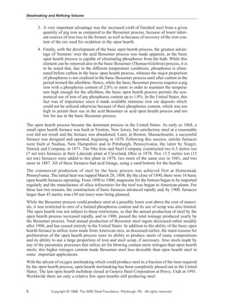 3. A very important advantage was the increased yield of finished steel from a given
quantity of pig iron as compared to the Bessemer process, because of lower inher-
ent sources of iron loss in the former, as well as because of recovery of the iron con-
tent of the ore used for oxidation in the open hearth.
4. Finally, with the development of the basic open hearth process, the greatest advan-
tage of Siemens’ over the acid Bessemer process was made apparent, as the basic
open hearth process is capable of eliminating phosphorus from the bath. While this
element can be removed also in the basic Bessemer (Thomas-Gilchrist) process, it is
to be noted that, due to the different temperature conditions, phosphorus is elimi-
nated before carbon in the basic open hearth process, whereas the major proportion
of phosphorus is not oxidized in the basic Bessemer process until after carbon in the
period termed the afterblow. Hence, while the basic Bessemer process requires a pig
iron with a phosphorus content of 2.0% or more in order to maintain the tempera-
ture high enough for the afterblow, the basic open hearth process permits the eco-
nomical use of iron of any phosphorus content up to 1.0%. In the United States, this
fact was of importance since it made available immense iron ore deposits which
could not be utilized otherwise because of their phosphorus content, which was too
high to permit their use in the acid Bessemer or acid open hearth process and too
low for use in the basic Bessemer process.
The open hearth process became the dominant process in the United States. As early as 1868, a
small open hearth furnace was built at Trenton, New Jersey, but satisfactory steel at a reasonable
cost did not result and the furnace was abandoned. Later, at Boston, Massachusetts, a successful
furnace was designed and operated, beginning in 1870. Following this success, similar furnaces
were built at Nashua, New Hampshire and in Pittsburgh, Pennsylvania, the latter by Singer,
Nimick and Company, in 1871. The Otis Iron and Steel Company constructed two 6.3 metric ton
(7 net ton) furnaces at their Lakeside plant at Cleveland, Ohio in 1874. Two 13.5 metric ton (15
net ton) furnaces were added to this plant in 1878, two more of the same size in 1881, and two
more in 1887. All of these furnaces had acid linings, using a sand bottom for the hearths.
The commercial production of steel by the basic process was achieved first at Homestead,
Pennsylvania. The initial heat was tapped March 28, 1888. By the close of 1890, there were 16 basic
open hearth furnaces operating. From 1890 to 1900, magnesite for the bottom began to be imported
regularly and the manufacture of silica refractories for the roof was begun in American plants. For
these last two reasons, the construction of basic furnaces advanced rapidly and, by 1900, furnaces
larger than 45 metric tons (50 net tons) were being planned.
While the Bessemer process could produce steel at a possibly lower cost above the cost of materi-
als, it was restricted to ores of a limited phosphorus content and its use of scrap was also limited.
The open hearth was not subject to these restrictions, so that the annual production of steel by the
open hearth process increased rapidly, and in 1908, passed the total tonnage produced yearly by
the Bessemer process. Total annual production of Bessemer steel ingots decreased rather steadily
after 1908, and has ceased entirely in the United States. In addition to the ability of the basic open
hearth furnace to utilize irons made from American ores, as discussed earlier, the main reasons for
proliteration of the open hearth process were its ability to produce steels of many compositions
and its ability to use a large proportion of iron and steel scrap, if necessary. Also steels made by
any of the pneumatic processes that utilize air for blowing contain more nitrogen than open hearth
steels; this higher nitrogen content made Bessemer steel less desirable than open hearth steel in
some important applications.
With the advent of oxygen steelmaking which could produce steel in a fraction of the time required
by the open hearth process, open hearth steelmaking has been completely phased out in the United
States. The last open hearth meltshop closed at Geneva Steel Corporation at Provo, Utah in 1991.
Worldwide there are only a relative few open hearths still producing steel.
Steelmaking and Refining Volume
6 Copyright © 1998, The AISE Steel Foundation, Pittsburgh, PA. All rights reserved.
 