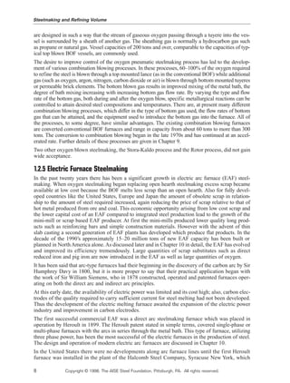 are designed in such a way that the stream of gaseous oxygen passing through a tuyere into the ves-
sel is surrounded by a sheath of another gas. The sheathing gas is normally a hydrocarbon gas such
as propane or natural gas. Vessel capacities of 200 tons and over, comparable to the capacities of typ-
ical top blown BOF vessels, are commonly used.
The desire to improve control of the oxygen pneumatic steelmaking process has led to the develop-
ment of various combination blowing processes. In these processes, 60–100% of the oxygen required
to refine the steel is blown through a top mounted lance (as in the conventional BOF) while additional
gas (such as oxygen, argon, nitrogen, carbon dioxide or air) is blown through bottom mounted tuyeres
or permeable brick elements. The bottom blown gas results in improved mixing of the metal bath, the
degree of bath mixing increasing with increasing bottom gas flow rate. By varying the type and flow
rate of the bottom gas, both during and after the oxygen blow, specific metallurgical reactions can be
controlled to attain desired steel compositions and temperatures. There are, at present many different
combination blowing processes, which differ in the type of bottom gas used, the flow rates of bottom
gas that can be attained, and the equipment used to introduce the bottom gas into the furnace. All of
the processes, to some degree, have similar advantages. The existing combination blowing furnaces
are converted conventional BOF furnaces and range in capacity from about 60 tons to more than 300
tons. The conversion to combination blowing began in the late 1970s and has continued at an accel-
erated rate. Further details of these processes are given in Chapter 9.
Two other oxygen blown steelmaking, the Stora-Kaldo process and the Rotor process, did not gain
wide acceptance.
1.2.5 Electric Furnace Steelmaking
In the past twenty years there has been a significant growth in electric arc furnace (EAF) steel-
making. When oxygen steelmaking began replacing open hearth steelmaking excess scrap became
available at low cost because the BOF melts less scrap than an open hearth. Also for fully devel-
oped countries like the United States, Europe and Japan the amount of obsolete scrap in relation-
ship to the amount of steel required increased, again reducing the price of scrap relative to that of
hot metal produced from ore and coal. This economic opportunity arising from low cost scrap and
the lower capital cost of an EAF compared to integrated steel production lead to the growth of the
mini-mill or scrap based EAF producer. At first the mini-mills produced lower quality long prod-
ucts such as reinforcing bars and simple construction materials. However with the advent of thin
slab casting a second generation of EAF plants has developed which produce flat products. In the
decade of the 1990’s approximately 15–20 million tons of new EAF capacity has been built or
planned in NorthAmerica alone.As discussed later and in Chapter 10 in detail, the EAF has evolved
and improved its efficiency tremendously. Large quantities of scrap substitutes such as direct
reduced iron and pig iron are now introduced in the EAF as well as large quantities of oxygen.
It has been said that arc-type furnaces had their beginning in the discovery of the carbon arc by Sir
Humphrey Davy in 1800, but it is more proper to say that their practical application began with
the work of Sir William Siemens, who in 1878 constructed, operated and patented furnaces oper-
ating on both the direct arc and indirect arc principles.
At this early date, the availability of electric power was limited and its cost high; also, carbon elec-
trodes of the quality required to carry sufficient current for steel melting had not been developed.
Thus the development of the electric melting furnace awaited the expansion of the electric power
industry and improvement in carbon electrodes.
The first successful commercial EAF was a direct arc steelmaking furnace which was placed in
operation by Heroult in 1899. The Heroult patent stated in simple terms, covered single-phase or
multi-phase furnaces with the arcs in series through the metal bath. This type of furnace, utilizing
three phase power, has been the most successful of the electric furnaces in the production of steel.
The design and operation of modern electric arc furnaces are discussed in Chapter 10.
In the United States there were no developments along arc furnace lines until the first Heroult
furnace was installed in the plant of the Halcomb Steel Company, Syracuse New York, which
Steelmaking and Refining Volume
8 Copyright © 1998, The AISE Steel Foundation, Pittsburgh, PA. All rights reserved.
 