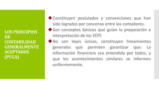 Constituyen postulados y convenciones que han
sido logrados por concenso entre los contadores.
Son conceptos básicos que guían la preparación e
interpretación de los EEFF.
No son leyes únicas, constituyen lineamientos
generales que permiten garantizar que: La
información financiera sea entendida por todos, y
que los acontecimientos similares se informen
uniformemente.
LOS PRINCIPIOS
DE
CONTABILIDAD
GENERALMENTE
ACEPTADOS
(PCGA)
 