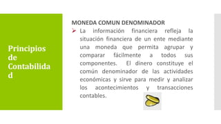 MONEDA COMUN DENOMINADOR
 La información financiera refleja la
situación financiera de un ente mediante
una moneda que permita agrupar y
comparar fácilmente a todos sus
componentes. El dinero constituye el
común denominador de las actividades
económicas y sirve para medir y analizar
los acontecimientos y transacciones
contables.
Principios
de
Contabilida
d
 