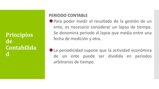 PERIODO CONTABLE
Para poder medir el resultado de la gestión de un
ente, es necesario considerar un lapso de tiempo.
Se denomina periodo al lapso que media entre una
fecha de medición y otra.
La periodicidad supone que la actividad económica
de un ente puede ser dividida en periodos
arbitrarios de tiempo.
Principios
de
Contabilida
d
 