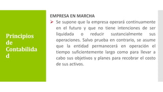EMPRESA EN MARCHA
 Se supone que la empresa operará continuamente
en el futuro y que no tiene intenciones de ser
liquidada o reducir sustancialmente sus
operaciones. Salvo prueba en contrario, se asume
que la entidad permanecerá en operación el
tiempo suficientemente largo como para llevar a
cabo sus objetivos y planes para recobrar el costo
de sus activos.
Principios
de
Contabilida
d
 