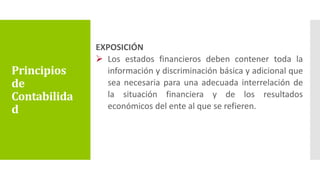 EXPOSICIÓN
 Los estados financieros deben contener toda la
información y discriminación básica y adicional que
sea necesaria para una adecuada interrelación de
la situación financiera y de los resultados
económicos del ente al que se refieren.
Principios
de
Contabilida
d
 