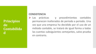 CONSISTENCIA
 Las prácticas y procedimientos contables
permanecen inalterados de periodo a periodo. Una
vez que una empresa ha decidido por el uso de un
método contable, se tratará de igual forma a todas
las cuentas subsiguientes semejantes, salvo prueba
en contrario.
Principios
de
Contabilida
d
 