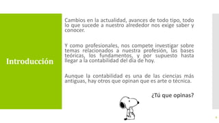 Introducción
Cambios en la actualidad, avances de todo tipo, todo
lo que sucede a nuestro alrededor nos exige saber y
conocer.
Y como profesionales, nos compete investigar sobre
temas relacionados a nuestra profesión, las bases
teóricas, los fundamentos, y por supuesto hasta
llegar a la contabilidad del día de hoy.
Aunque la contabilidad es una de las ciencias más
antiguas, hay otros que opinan que es arte o técnica.
¿Tú que opinas?
3
 